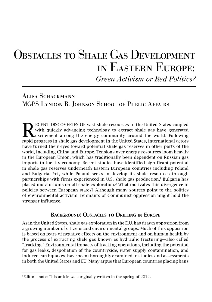 handle is hein.journals/lbjalopua21 and id is 11 raw text is: OBSTACLES TO SHALE GAS DEVELOPMENT
IN EASTERN EUROPE:
Green Activism or Red Politics?
ALISA SCHACKMANN
MGPS, LYNDON B. JOHNSON SCHOOL OF PUBLIC AFFAIRS
R ECENT DISCOVERIES OF vast shale resources in the United States coupled
with quickly advancing technology to extract shale gas have generated
excitement among the energy community around the world. Following
rapid progress in shale gas development in the United States, international actors
have turned their eyes toward potential shale gas reserves in other parts of the
world, including China and Europe. Tensions over energy resources loom heavily
in the European Union, which has traditionally been dependent on Russian gas
imports to fuel its economy. Recent studies have identified significant potential
in shale gas reserves underneath Eastern European countries including Poland
and Bulgaria. Yet, while Poland seeks to develop its shale resources through
partnerships with firms experienced in U.S. shale gas production,' Bulgaria has
placed moratoriums on all shale exploration.2 What motivates this divergence in
policies between European states? Although many sources point to the politics
of environmental activism, remnants of Communist oppression might hold the
stronger influence.
BACKGROUND: OBSTACLES TO DRILLING IN EUROPE
As in the United States, shale gas exploration in the E.U. has drawn opposition from
a growing number of citizens and environmental groups. Much of this opposition
is based on fears of negative effects on the environment and on human health by
the process of extracting shale gas known as hydraulic fracturing-also called
fracking. Environmental impacts of fracking operations, including the potential
for gas leaks, despoliation of the countryside, water supply contamination, and
induced earthquakes, have been thoroughly examined in studies and assessments
in both the United States and EU. Many argue that European countries placing bans

*Editor's note: This article was originally written in the spring of 2012.



