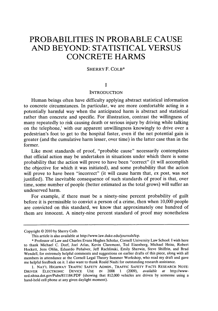 handle is hein.journals/lcp73 and id is 769 raw text is: PROBABILITIES IN PROBABLE CAUSE
AND BEYOND: STATISTICAL VERSUS
CONCRETE HARMS
SHERRY F. COLB*
I
INTRODUCTION
Human beings often have difficulty applying abstract statistical information
to concrete circumstances. In particular, we are more comfortable acting in a
potentially harmful way when the anticipated harm is abstract and statistical
rather than concrete and specific. For illustration, contrast the willingness of
many repeatedly to risk causing death or serious injury by driving while talking
on the telephone,' with our apparent unwillingness knowingly to drive over a
pedestrian's foot to get to the hospital faster, even if the net potential gain is
greater (and the cumulative harm lesser, over time) in the latter case than in the
former.
Like most standards of proof, probable cause necessarily contemplates
that official action may be undertaken in situations under which there is some
probability that the action will prove to have been correct (it will accomplish
the objective for which it was initiated), and some probability that the action
will prove to have been incorrect (it will cause harm that, ex post, was not
justified). The inevitable consequence of such standards of proof is that, over
time, some number of people (better estimated as the total grows) will suffer an
undeserved harm.
For example, if there must be a ninety-nine percent probability of guilt
before it is permissible to convict a person of a crime, then when 10,000 people
are convicted on this standard, we know that approximately one hundred of
them are innocent. A ninety-nine percent standard of proof may nonetheless
Copyright © 2010 by Sherry Colb.
This article is also available at http://www.law.duke.edu/journals/lcp.
* Professor of Law and Charles Evans Hughes Scholar, Cornell University Law School. I wish here
to thank Michael C. Dorf, Joel Atlas, Kevin Claremont, Ted Eisenberg, Michael Heise, Robert
Hockett, Jens Ohlin, Eduardo Pefialver, Jeff Rachlinski, Emily Sherwin, Steve Shiffrin, and Brad
Wendell, for extremely helpful comments and suggestions on earlier drafts of this piece, along with all
members in attendance at the Cornell Legal Theory Summer Workshop, who read my draft and gave
me helpful feedback on it. I also want to thank Roald Nashi for outstanding research assistance.
1. NAT'L HIGHWAY TRAFFIC SAFETY ADMIN., TRAFFIC SAFETY FACTS RESEARCH NOTE:
DRIVER   ELECTRONIC   DEVICE   USE  IN  2008  1   (2009), available  at http://www-
nrd.nhtsa.dot.gov/Pubs/811184.PDF (showing that 812,000 vehicles are driven by someone using a
hand-held cell phone at any given daylight moment).


