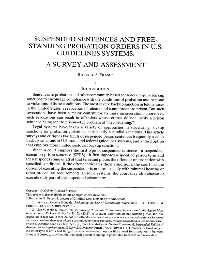 handle is hein.journals/lcp82 and id is 63 raw text is: 







     SUSPENDED SENTENCES AND FREE-
  STANDING PROBATION ORDERS IN U.S.
                 GUIDELINES SYSTEMS:

           A   SURVEY AND ASSESSMENT

                            RICHARD   S. FRASE*

                                      I
                               INTRODUCTION
    Sentences to probation and other community-based sentences require backup
 sanctions to encourage compliance with the conditions of probation and respond
 to violations of those conditions. The most severe backup sanction in felony cases
 in the United States is revocation of release and commitment to prison. But such
 revocations have been a major  contributor to mass incarceration;' moreover,
 such revocations can result in offenders whose crimes do not justify a prison
 sentence being sent to prison-the problem of net-widening.2
    Legal systems have  taken a variety of approaches  in structuring backup
sanctions for probation violations, particularly custodial sanctions. This article
surveys and critiques two kinds of suspended prison sentences frequently used as
backup  sanctions in U.S. state and federal guidelines systems, and a third option
that employs more limited custodial backup sanctions.
    When  a court employs the first type of suspended sentence - a suspended-
execution prison sentence (SEPS)-it  first imposes a specified prison term and
then suspends some or all of that term and places the offender on probation with
specified conditions. If the offender violates those conditions, the court has the
option of executing the suspended prison term, usually with minimal hearing or
other procedural requirements. In some systems, the court may also choose to
execute only part of the suspended prison term.


Copyright @ 2019 by Richard S. Frase.
This article is also available online at http://lcp.law.duke.edu/.
* Benjamin N. Berger Professor of Criminal Law, University of Minnesota
    1. See, e.g., Cecelia Klingele, Rethinking the Use of Community Supervision, 103 J. CRIM. L. &
CRIMINOLOGY 1015, 1019-21 (2013).
    2. See Michelle S. Phelps, The Paradox of Probation: Community Supervision in the Age of Mass
Incarceration, 35 LAW & POL'Y 51, 52 (2013). A broader definition of net widening than the one
suggested in text would include not just offenders diverted into prison via suspended sentence followed
by revocation but also cases where a suspended sentence replaces, without revocation, a less onerous non-
prison disposition such as a fine. See, e.g., Oren Gazal-Ayal & Nevine Emmanuel, Suspended Failure of
Alternatives to Imprisonment, 82 LAW & CONTEMP. PROBS. no. 1, 2019 at 111. However, net-widening of
the latter type is not a bad thing if the new intermediate option fills a need for a sanction in between
fining and custody, provided that few such offenders end up in prison due to breach and revocation.


