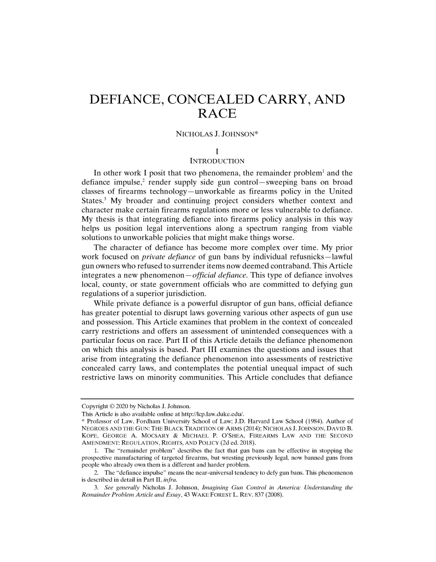 handle is hein.journals/lcp83 and id is 636 raw text is: 










  DEFIANCE, CONCEALED CARRY, AND
                                 RACE

                           NICHOLAS   J. JOHNSON*

                                      I
                               INTRODUCTION
    In other work I posit that two phenomena, the remainder problem' and  the
defiance impulse,2 render supply  side gun control-sweeping   bans  on broad
classes of firearms technology-unworkable as   firearms policy in the United
States.3 My  broader and  continuing  project considers whether  context and
character make certain firearms regulations more or less vulnerable to defiance.
My  thesis is that integrating defiance into firearms policy analysis in this way
helps us  position legal interventions along a spectrum  ranging from  viable
solutions to unworkable policies that might make things worse.
   The  character of defiance has become  more  complex  over time. My  prior
work  focused on private defiance of gun bans by individual refusnicks-lawful
gun owners who  refused to surrender items now deemed contraband. This Article
integrates a new phenomenon-official   defiance. This type of defiance involves
local, county, or state government officials who are committed to defying gun
regulations of a superior jurisdiction.
   While  private defiance is a powerful disruptor of gun bans, official defiance
has greater potential to disrupt laws governing various other aspects of gun use
and possession. This Article examines that problem in the context of concealed
carry restrictions and offers an assessment of unintended consequences with a
particular focus on race. Part II of this Article details the defiance phenomenon
on which  this analysis is based. Part III examines the questions and issues that
arise from integrating the defiance phenomenon  into assessments of restrictive
concealed  carry laws, and contemplates the potential unequal impact  of such
restrictive laws on minority communities. This Article concludes that defiance


Copyright © 2020 by Nicholas J. Johnson.
This Article is also available online at http://lcp.law.duke.edu/.
* Professor of Law, Fordham University School of Law; J.D. Harvard Law School (1984). Author of
NEGROES AND THE GUN: THE BLACK TRADITION OF ARMS (2014); NICHOLAS J. JOHNSON, DAVID B.
KOPE, GEORGE  A. MOCSARY  &  MICHAEL P. O'SHEA, FIREARMS LAW  AND THE SECOND
AMENDMENT: REGULATION, RIGHTS, AND POLICY (2d ed. 2018).
    1. The remainder problem describes the fact that gun bans can be effective in stopping the
prospective manufacturing of targeted firearms, but wresting previously legal, now banned guns from
people who already own them is a different and harder problem.
    2. The defiance impulse means the near-universal tendency to defy gun bans. This phenomenon
is described in detail in Part II, infra.
    3. See generally Nicholas J. Johnson, Imagining Gun Control in America: Understanding the
Remainder Problem Article and Essay, 43 WAKE FOREST L. REV. 837 (2008).


