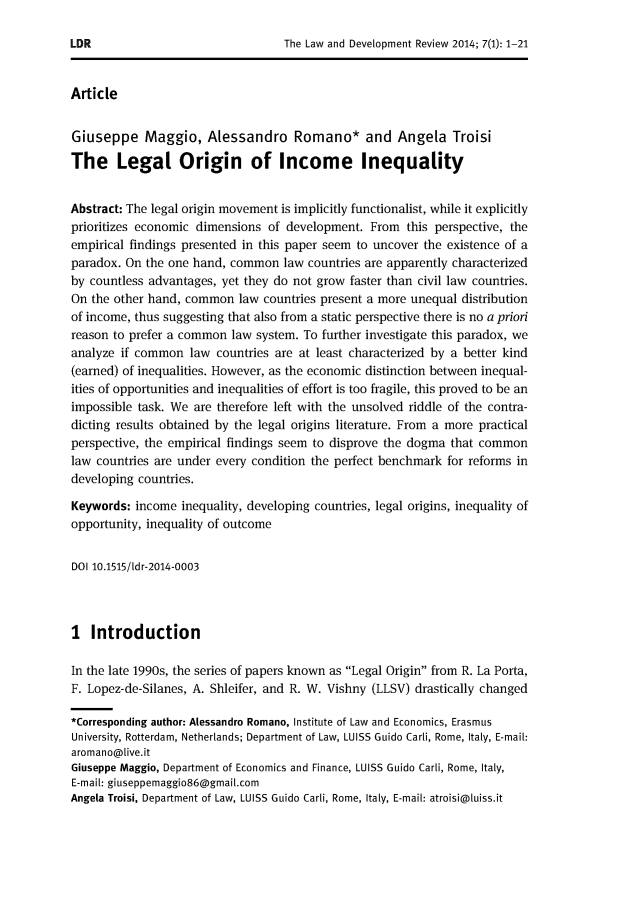handle is hein.journals/ldevr7 and id is 1 raw text is: 




Article


Giuseppe Maggio, Alessandro Romano* and Angela Troisi

The Legal Origin of Income Inequality


Abstract: The legal origin movement is implicitly functionalist, while it explicitly
prioritizes economic dimensions  of development.  From  this perspective, the
empirical findings presented in this paper seem to uncover the existence of a
paradox. On  the one hand, common  law  countries are apparently characterized
by countless advantages, yet they do not grow  faster than civil law countries.
On the other hand, common   law countries present a more unequal distribution
of income, thus suggesting that also from a static perspective there is no a priori
reason to prefer a common  law system. To further investigate this paradox, we
analyze if common   law countries are at least characterized by a better kind
(earned) of inequalities. However, as the economic distinction between inequal-
ities of opportunities and inequalities of effort is too fragile, this proved to be an
impossible task. We  are therefore left with the unsolved riddle of the contra-
dicting results obtained by the legal origins literature. From a more practical
perspective, the empirical findings seem to disprove the dogma that common
law countries are under every condition the perfect benchmark  for reforms in
developing countries.

Keywords:  income inequality, developing countries, legal origins, inequality of
opportunity, inequality of outcome


DOI 10.1515/ldr-2014-0003



I  Introduction

In the late 1990s, the series of papers known as Legal Origin from R. La Porta,
F. Lopez-de-Silanes, A. Shleifer, and R. W. Vishny (LLSV) drastically changed

*Corresponding author: Alessandro Romano, Institute of Law and Economics, Erasmus
University, Rotterdam, Netherlands; Department of Law, LUISS Guido Carli, Rome, Italy, E-mail:
aromano@live.it
Giuseppe Maggio, Department of Economics and Finance, LUISS Guido Carli, Rome, Italy,
E-mail: giuseppemaggio86@gmail.com
Angela Troisi, Department of Law, LUISS Guido Carli, Rome, Italy, E-mail: atroisi@luiss.it


LDR


The Law and Development Review 2014; 7(l): 1-21


