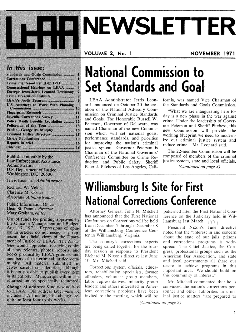 handle is hein.journals/leaanews2 and id is 1 raw text is: 





NEWSLETTER



VOLUME 2, No. 1  NOVEMBER 1971


National Commission to


Set Standards and Goal


  LEAA   Administrator Jerris Leon-
ard announced on October 20 the cre-
ation of the National Advisory Com-
mission on Criminal Justice Standards
and Goals. The Honorable Russell W.
Peterson, Governor of Delaware, was
named Chairman of the new Commis-
sion which will set national goals,
performance standards, and priorities
for improving the nation's criminal
justice system. Governor Peterson is
Chairman of the National Governors'
Conference Committee on Crime Re-
duction and  Public Safety. Sheriff
Peter J. Pitchess of Los Angeles, Cali-


fornia, was named Vice Chairman of
the Standards and Goals Commission.
  What we  are inaugurating here to-
day is a new phase in the war against
crime. Under the leadership of Gover-
nor Peterson and Sheriff Pitchess, this
new  Commission  will provide the
working blueprint we need to modern-
ize our criminal justice system and
reduce crime, Mr. Leonard said.
  The 22-member Commission will be
composed of members of the criminal
justice system, state and local officials,
       (Continued on page 3)


Williamsburg Is Site for First


National Corrections Conference


  Attorney General John N. Mitchell
has announced that the First National
Conference on Corrections will be held
from December 5 through December 8
at the Williamsburg Conference Cen-
ter in Williamsburg, Virginia.
  The  country's corrections experts
are being called together for the four-
day session in response to President
Richard M. Nixon's directive last June
10, Mr. Mitchell said.
  Corrections sy stern officials, educa-
tors, rehabilt ation specialists, former
offenders, voluntee group members,
labor representatives, minority group
leaders and others interested in Amer-
ican corrections problems have been
invLted to the meeting, which will be


patterned after the First National Con-
ference on the Judiciary held in Wil-
liamsburg last March.   f
  President Nixon's June  directive
noted that the interest in and concern
about the state of our jails, prisons
and  corrections programs is wide-
spread. The Chief Justice, the Con-
gress, professional groups such as the
American Bar Association, and state
and local governments all share our
desire to achieve programs in this
important area. We should build on
this commnuity of interest.
  Mr. Mitchell commented that be is
convinced the nation's corrections per-
sonnel and other authorities in crim-
inal justice matters are prepared to


(Continued on page 2)


1


