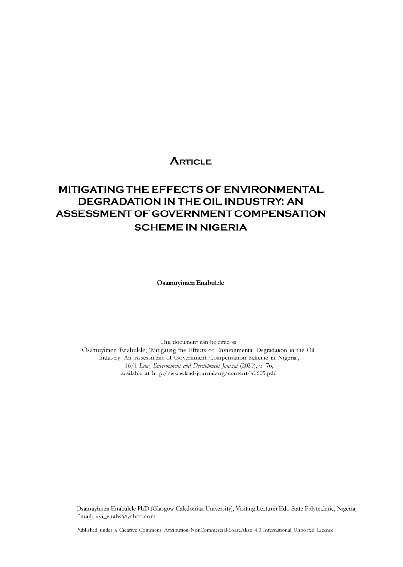 handle is hein.journals/leadjo16 and id is 79 raw text is: 























ARTICLE


MITIGATING THE EFFECTS OF ENVIRONMENTAL

      DEGRADATION IN THE OIL INDUSTRY: AN

ASSESSMENT OF GOVERNMENT COMPENSATION

                     SCHEME IN NIGERIA







                           Osamuyimen Enabulele








                           This document can be cited as
       Osamuyimen Enabulele, 'Mitigating the Effects of Environmental Degradation in the Oil
            Industry: An Assessment of Government Compensation Scheme in Nigeria',
                   16/1 Law, Environment and Development Journal (2020), p. 76,
                   available at http://www.lead-journal.org/content/a1605.pdf



















      Osamuyimen Enabulele PhD (Glasgow Caledonian University), Visiting Lecturer Edo State Polytechnic, Nigeria,
      Email: uyienabs@yahoo.com.

      Published under a Creative Commons Attribution-NonCommercial-ShareAlike 4.0 International Unported License


