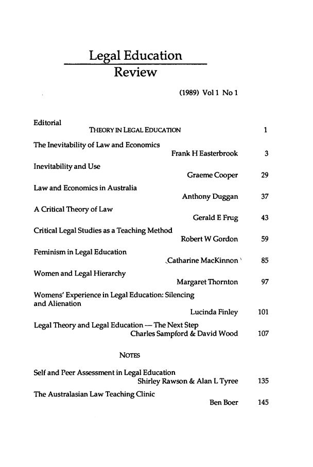 handle is hein.journals/legedr1 and id is 1 raw text is: Legal EducationReview(1989) Vol 1 No 1EditorialTHEORY IN LEGAL EDUCATION                   1The Inevitability of Law and EconomicsFrank H Easterbrook     3Inevitability and UseGraeme Cooper      29Law and Economics in AustraliaAnthony Duggan      37A Critical Theory of LawGerald E Frug    43Critical Legal Studies as a Teaching MethodRobert W Gordon     59Feminism in Legal Education,Catharine MacKinnon'   85Women and Legal HierarchyMargaret Thornton    97Womens' Experience in Legal Education: Silencingand AlienationLucinda Finley   101Legal Theory and Legal Education - The Next StepCharles Sampford & David Wood   107NOTESSelf and Peer Assessment in Legal EducationShirley Rawson & Alan L Tyree  135The Australasian Law Teaching ClinicBen Boer    145