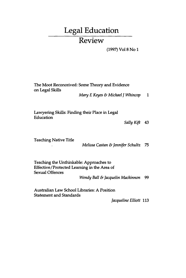handle is hein.journals/legedr8 and id is 1 raw text is: Legal EducationReview(1997) Vol 8 No 1The Moot Reconceived: Some Theory and Evidenceon Legal SkillsMary E Keyes & Michael J Whincop  1Lawyering Skills: Finding their Place in LegalEducationTeaching Native TitleSally Kift 43Melissa Castan & Jennifer Schultz 75Teaching the Unthinkable: Approaches toEffective/Protected Learning in the Area ofSexual OffencesWendy Ball & Jacquelin Mackinnon 99Australian Law School Libraries: A PositionStatement and StandardsJacqueline Elliott 113