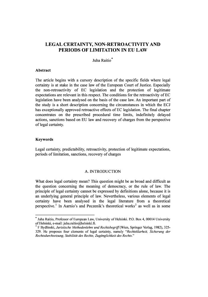 handle is hein.journals/legisp2 and id is 1 raw text is: LEGAL CERTAINTY, NON-RETROACTIVITY AND
PERIODS OF LIMITATION IN EU LAW
Juha Raitio*
Abstract
The article begins with a cursory description of the specific fields where legal
certainty is at stake in the case law of the European Court of Justice. Especially
the non-retroactivity of EC legislation and the protection of legitimate
expectations are relevant in this respect. The conditions for the retroactivity of EC
legislation have been analysed on the basis of the case law. An important part of
the study is a short description concerning the circumstances in which the ECJ
has exceptionally approved retroactive effects of EC legislation. The final chapter
concentrates on the prescribed procedural time limits, indefinitely delayed
actions, sanctions based on EU law and recovery of charges from the perspective
of legal certainty.
Keywords
Legal certainty, predictability, retroactivity, protection of legitimate expectations,
periods of limitation, sanctions, recovery of charges
A. INTRODUCTION
What does legal certainty mean? This question might be as broad and difficult as
the question concerning the meaning of democracy, or the rule of law. The
principle of legal certainty cannot be expressed by definitions alone, because it is
an underlying general principle of law. Nevertheless, various elements of legal
certainty have been analysed in the legal literature from a theoretical
perspective.1 In Aarnio's and Peczenik's theoretical works2 as well as in some
* Juha Raitio, Professor of European Law, University of Helsinki. P.O. Box 4, 00014 University
of Helsinki, e-mail: juha.raitio@helsinki.fi.
1 F Bydlinski, Juristische Methodenlehre und Rechtsbegriff(Wien, Springer Verlag, 1982), 325-
329. He proposes four elements of legal certainty, namely Rechtsklarheit, Sicherung der
Rechtsdurchsetzung, Stabilitat des Rechts, Zugdnglichkeit des Rechts.


