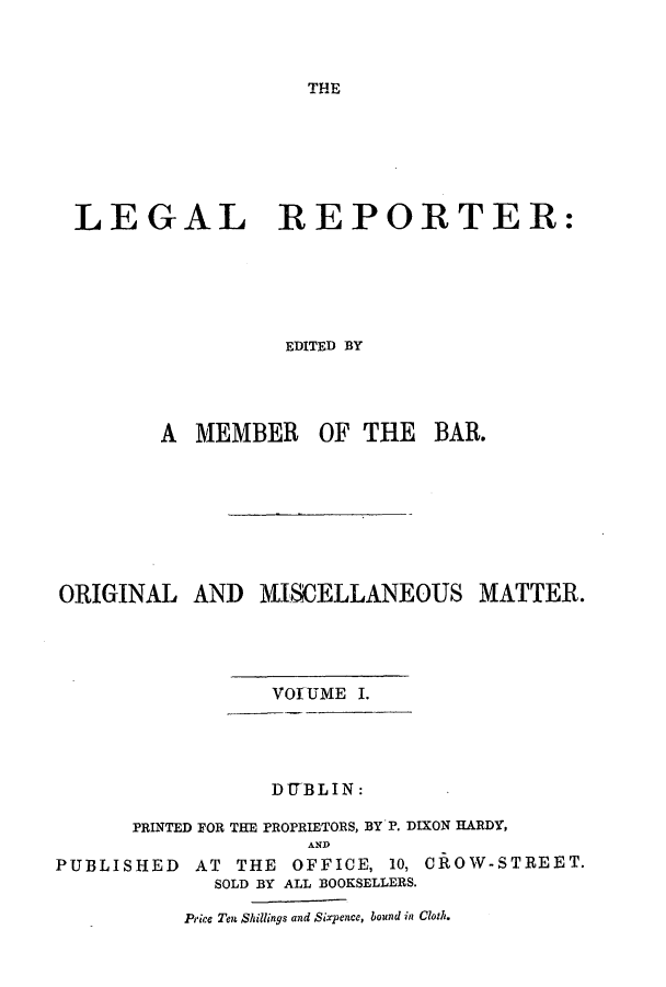 handle is hein.journals/leglrept1 and id is 1 raw text is: THELEGAL REPORTER:EDITED BYA MEMBER OF THE BAR.ORIGINAL AND MISCELLANEOUS MATTER.VOfUME I.DITBLIN:PRINTED FOR THE PROPRIETORS, BY P. DIXON HARDY,PUBLISHEDANDAT THE OFFICE, 10, CROW-STREET.SOLD BY ALL BOOKSELLERS.Price Ten Shillings and Sixpence, bound in Cloth.