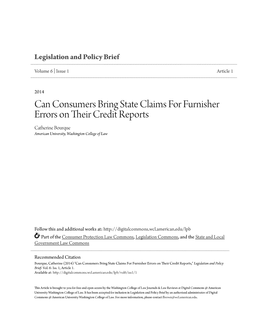 handle is hein.journals/legpb6 and id is 1 raw text is: Legislation and Policy Brief

Volume 6     Issue 1                                                                                        Article I
2014
Can Consumers Bring State Claims For Furnisher
Errors on Their Credit Reports
Catherine Bourque
American University, Washington College ofLaw
Follow this and additional works at: http://digitalcommons.wc.american.edu/lpb
&   Part of the Consumer Protection        aw Commons                                  and the State and Local
Government Law Commons
Recommended Citation
Bourque, Catherine (2014) Can Consumers Bring State Claims For Furnisher Errors on Their Credit Reports, Legislation and Policy
Brief: Vol. 6: Iss. 1, Article 1.
Available at: http://digitalcommons.wcl.american.edu/lpb/vol6/issl/1
This Article is brought to you for free and open access by the Washington College of LawJournals & Law Reviews at Digital Commons @ American
University Washington College of Law. It has been accepted for inclusion in Legislation and Policy Brief by an authorized administrator of Digital
Commons @ American University Washington College of Law. For more information, please contact fbrownowel.american.edu.


