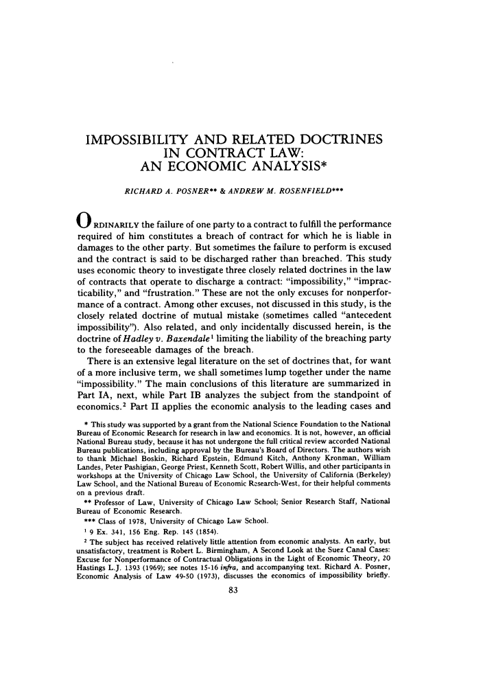 handle is hein.journals/legstud6 and id is 87 raw text is: IMPOSSIBILITY AND RELATED DOCTRINES
IN CONTRACT LAW:
AN ECONOMIC ANALYSIS*
RICHARD A. POSNER** & ANDREW M. ROSENFIELD***
0 RDINARILY the failure of one party to a contract to fulfill the performance
required of him constitutes a breach of contract for which he is liable in
damages to the other party. But sometimes the failure to perform is excused
and the contract is said to be discharged rather than breached. This study
uses economic theory to investigate three closely related doctrines in the law
of contracts that operate to discharge a contract: impossibility, imprac-
ticability, and frustration. These are not the only excuses for nonperfor-
mance of a contract. Among other excuses, not discussed in this study, is the
closely related doctrine of mutual mistake (sometimes called antecedent
impossibility). Also related, and only incidentally discussed herein, is the
doctrine of Hadley v. BaxendaleI limiting the liability of the breaching party
to the foreseeable damages of the breach.
There is an extensive legal literature on the set of doctrines that, for want
of a more inclusive term, we shall sometimes lump together under the name
impossibility. The main conclusions of this literature are summarized in
Part IA, next, while Part IB analyzes the subject from the standpoint of
economics.2 Part II applies the economic analysis to the leading cases and
* This study was supported by a grant from the National Science Foundation to the National
Bureau of Economic Research for research in law and economics. It is not, however, an official
National Bureau study, because it has not undergone the full critical review accorded National
Bureau publications, including approval by the Bureau's Board of Directors. The authors wish
to thank Michael Boskin, Richard Epstein, Edmund Kitch, Anthony Kronman, William
Landes, Peter Pashigian, George Priest, Kenneth Scott, Robert Willis, and other participants in
workshops at the University of Chicago Law School, the University of California (Berkeley)
Law School, and the National Bureau of Economic Rcsearch-West, for their helpful comments
on a previous draft.
** Professor of Law, University of Chicago Law School; Senior Research Staff, National
Bureau of Economic Research.
*** Class of 1978, University of Chicago Law School.
1 9 Ex. 341, 156 Eng. Rep. 145 (1854).
2 The subject has received relatively little attention from economic analysts. An early, but
unsatisfactory, treatment is Robert L. Birmingham, A Second Look at the Suez Canal Cases:
Excuse for Nonperformance of Contractual Obligations in the Light of Economic Theory, 20
Hastings L.J. 1393 (1969); see notes 15-16 infra, and accompanying text. Richard A. Posner,
Economic Analysis of Law 49-50 (1973), discusses the economics of impossibility briefly.


