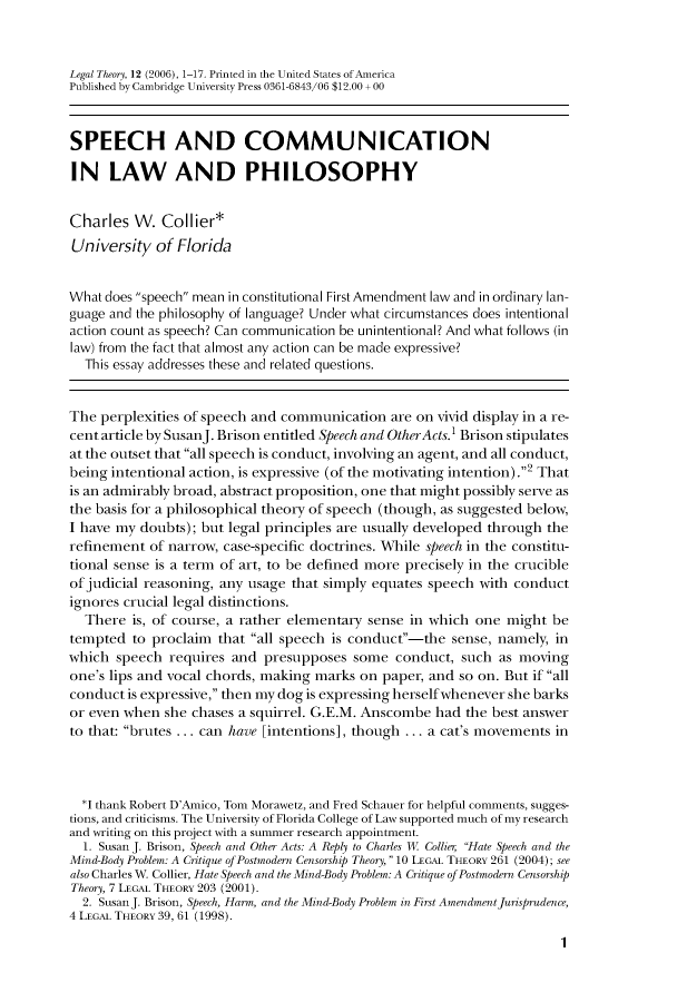 handle is hein.journals/legthory12 and id is 1 raw text is: 


Legal Theory, 12 (2006), 1-17. Printed in the United States ofAmerica
Published by Cambridge University Press 0361-6843/06 $12.00 +00



SPEECH AND COMMUNICATION

IN LAW AND PHILOSOPHY


Charles   W.  Collier*
University   of Florida


What does speech mean in constitutional First Amendment law and in ordinary lan-
guage and the philosophy of language? Under what circumstances does intentional
action count as speech? Can communication be unintentional? And what follows (in
law) from the fact that almost any action can be made expressive?
  This essay addresses these and related questions.


The  perplexities of speech and commuimcation  are on vivid display in a re-
cent article by SusanJ. Brison entitled Speech and Other Acts.' Brison stipulates
at the outset that all speech is conduct, involving an agent, and all conduct,
being intentional action, is expressive (of the motivating intention).2 That
is an admirably broad, abstract proposition, one that might possibly serve as
the basis for a philosophical theory of speech (though, as suggested below,
I have my doubts); but legal principles are usually developed through the
refinement  of narrow, case-specific doctrines. While speech in the constitu-
tional sense is a term of art, to be defined more precisely in the crucible
of judicial reasoning, any usage that simply equates speech with conduct
ignores crucial legal distinctions.
  There  is, of course, a rather elementary sense in which one  might be
tempted  to proclaim  that all speech is conduct-the  sense, namely, in
which  speech  requires and presupposes  some   conduct, such  as moving
one's lips and vocal chords, making marks on  paper, and so on. But if all
conduct  is expressive, then my dog is expressing herselfwhenever she barks
or even when  she chases a squirrel. G.E.M. Anscombe had  the best answer
to that: brutes ... can have [intentions], though ... a cat's movements in



  *I thank Robert D'Anico, Tom Morawetz, and Fred Schauer for helpful comments, sugges-
tions, and criticisms. The University of Florida College of Law supported much of my research
and writing on this project with a summer research appointment.
  1. Susan J. Brison, Speech and Other Acts: A Reply to Charles W Collier Hate Speech and the
Mind-Body Problem: A Critique of Postmodern Censorship Theory, 10 LEGAL THEORY 261 (2004); see
also Charles W. Collier, Hate Speech and the Mind-Body Problem: A Critique of Postmodern Censorship
Theory, 7 LEGAL THEORY 203 (2001).
  2. Susan J. Brison, Speech, Harm, and the Mind-Body Problem in First AmendmentJurisprudence,
4 LEGAL THEORY 39, 61 (1998).

                                                                        1


