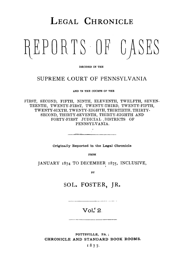 handle is hein.journals/lehchros2 and id is 1 raw text is: LEGAL CHRONICLEftEPORTS -OE GJXSESDECIDED IN THESUPREME COURT OF PENNSYLVANIAAND IN THE COURTS OF THEFIRST, SECOND, FIFTH, NINTH, ELEVENTH, TWELFTH, SEVEN-TEENTH, TWENTY-FIRST, TWENTY-THIRD, TWENTY-FIFTH,TWENTY-SIXTH, TWENTY-EIGHTH, THIRTIETH. THIRTY-SECOND, THIRTY-SEVENTH, THIRTY-EIGHTH ANDFORTY-FIRST JUDICIAL DISTRICTS OFPENNSYLVANIA.Originally Reported in the Legal ChronicleFROMJANUARY 1874 TO DECEMBER 1875, INCLUSIVE,BYSOL. FOSTER,jR.Vol.: N2POTTSVILLE, PA.;CHRONICLE AND STANDARD BOOK ROOMS.1 8 7 7.