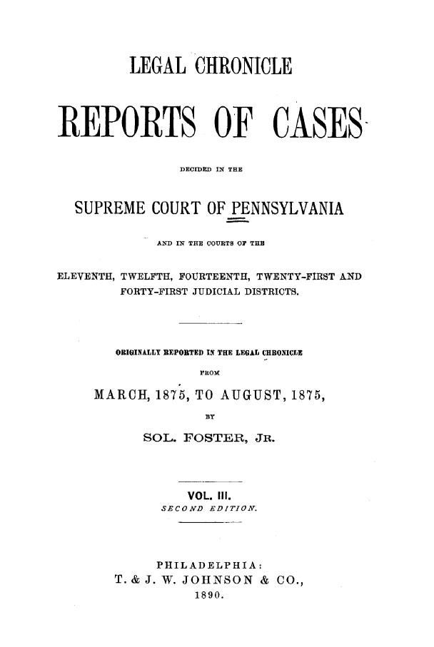 handle is hein.journals/lehchros3 and id is 1 raw text is: LEGAL CHRONICLEREPORTS OF CASESDECIDED IN THESUPREME COURT OF PENNSYLVANIAAND IN THE COURTS OF THBELEVENTH, TWELFTH, FOURTEENTH, TWENTY-FIRST ANDFORTY-FIRST JUDICIAL DISTRICTS.ORIGINALLY REPORTED IN THE LEGAL CHRONICLEFROMMARCH, 1875, TO AUGUST, 1875,BYSOL. FOSTER, JR.VOL. II.SECOND EDITION.PHILADELPHIA:T. & J. W. JOHNSON & CO.,1890.
