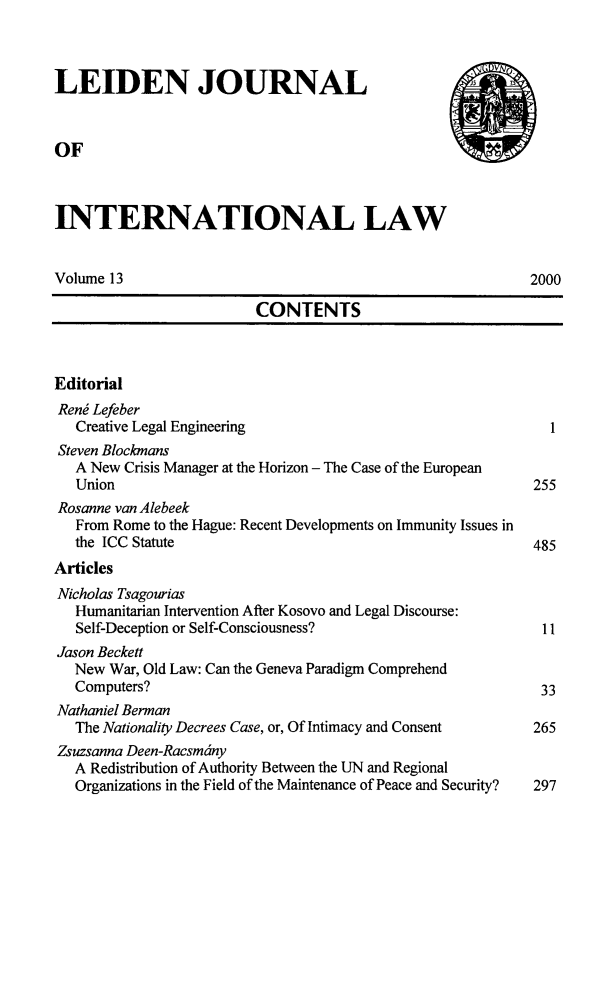 handle is hein.journals/lejint13 and id is 1 raw text is: 



LEIDEN JOURNAL



OF



INTERNATIONAL LAW


Volume 13                                                  2000

                         CONTENTS



Editorial
Reng Lefeber
   Creative Legal Engineering                                I
Steven Blockmans
   A New Crisis Manager at the Horizon - The Case of the European
   Union                                                   255
Rosanne van Alebeek
   From Rome to the Hague: Recent Developments on Immunity Issues in
   the ICC Statute                                         485
Articles
Nicholas Tsagourias
   Humanitarian Intervention After Kosovo and Legal Discourse:
   Self-Deception or Self-Consciousness?                    11
Jason Beckett
   New War, Old Law: Can the Geneva Paradigm Comprehend
   Computers?                                               33
Nathaniel Berman
   The Nationality Decrees Case, or, Of Intimacy and Consent         265
Zsuzsanna Deen-Racsm6ny
   A Redistribution of Authority Between the UN and Regional
   Organizations in the Field of the Maintenance of Peace and Security?  297


