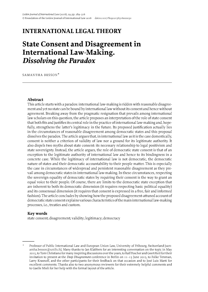 handle is hein.journals/lejint29 and id is 303 raw text is: 

Leiden Journal ofInternational Law (2016), 29, pp. 289-316
Q Foundation of the Leiden Journal of International LaW 2016 doi:i0.1017/S092215651600003c


INTERNATIONAL LEGAL THEORY


State Consent and Disagreement in

International Law-Making.

Dissolving the Paradox


SAMANTHA BESSON*





   Abstract
   This article starts with a paradox: international law-making is ridden with reasonable disagree-
   ment and yet no state canbe bound by international law without its consent and hence without
   agreement. Breaking away from the pragmatic resignation that prevails among international
   law scholars on this question, the article proposes an interpretation of the role of state consent
   that both fits and justifies its central role in the practice of international law-making and, hope-
   fully, strengthens the latter's legitimacy in the future. Its proposed justification actually lies
   in the circumstances of reasonable disagreement among democratic states and this proposal
   dissolves the paradox. The article argues that, in international law as it is the case domestically,
   consent is neither a criterion of validity of law nor a ground for its legitimate authority. It
   also dispels two myths about state consent: its necessary relationship to legal positivism and
   state sovereignty. Instead, the article argues, the role of democratic state consent is that of an
   exception to the legitimate authority of international law and hence to its bindingness in a
   concrete case. While the legitimacy of international law is not democratic, the democratic
   nature of states and their democratic accountability to their people matter. This is especially
   the case in circumstances of widespread and persistent reasonable disagreement as they pre-
   vail among democratic states in international law-making. In these circumstances, respecting
   the sovereign equality of democratic states by requiring their consent is the way to grant an
   equal voice to their people. Of course, there are limits to the democratic state exception that
   are inherent to both its democratic dimension (it requires respecting basic political equality)
   and its consensual dimension (it requires that consent is expressed in a free, fair and informed
   fashion). The article concludes by showing how the proposed disagreement-attuned account of
   democratic state consent explains various characteristics of the main international law-making
   processes, i.e., treaties and custom.

   Key  words
   state consent; disagreement; validity; legitimacy; democracy






*   Professor of Public International Law and European Union Law, University of Fribourg, Switzerland [sam-
    antha.bessonounifr.ch]. Many thanks to Jan Klabbers for an interesting conversation on the topic in May
    2015, to Tom Christiano for many inspiring discussions over the years, to Ralf Poscher and Geert Keil for their
    invitation to present at the Deep Disagreement conference in Berlin on 11-13 June 2015, to Folke Tersman,
    Larry Krasnoff, and the other participants for their feedback on that occasion and to Jose Luis Mart for
    excellent comments. Thanks also to two anonymous reviewers for their extremely helpful comments and
    to Gaelle Mieli for her help with the formal layout of the article.


