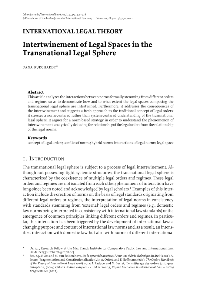 handle is hein.journals/lejint30 and id is 320 raw text is: LeidenJournal ofinternational Law (2017), 30, pp. 305-326Q Foundation of the Leiden Journal of International LaW 2017 doi:0.i017/SO9221565I7000012INTERNATIONAL LEGAL THEORYIntertwinement of Legal Spaces in theTransnational Legal SphereDANA  BURCHARDT*   Abstract   This article analyzes the interactions between norms formally stemming from different orders   and regimes so as to demonstrate how and to what extent the legal spaces composing the   transnational legal sphere are intertwined. Furthermore, it addresses the consequences of   the intertwinement and suggests a fresh approach to the traditional concept of legal orders:   it stresses a norm-centered rather than system-centered understanding of the transnational   legal sphere. It argues for a norm-based strategy in order to understand the phenomenon of   intertwinement, analytically deducing the relationship of the legal orders from the relationship   of the legal norms.   Keywords   concept of legal orders; conflict of norms; hybrid norms; interactions of legal norms; legal spaceI.  INTRODUCTIONThe  transnational legal sphere is subject to a process of legal intertwinement. Al-though  not possessing tight systemic structures, the transnational legal sphere ischaracterized by the coexistence of multiple legal orders and regimes. These legalorders and regimes are not isolated from each other; phenomena of interaction havelong-since been noted and  acknowledged  by legal scholars.' Examples of this inter-action include the creation of norms on the basis of legal standards originating fromdifferent legal orders or regimes, the interpretation of legal norms in consistencywith  standards stemming   from 'external' legal orders and regimes (e.g., domesticlaw norms  being interpreted in consistency with international law standards) or theemergence   of common   principles linking different orders and regimes. In particu-lar, this interaction has been triggered by the development of international law: achanging  purpose and content of international law norms and, as a result, an intens-ified interaction with domestic law but also with norms  of different international*   Dr. iur., Research Fellow at the Max Planck Institute for Comparative Public Law and International Law,    Heidelberg [burchardt@mpil.de].    See, e.g., E Ost and M. van de Kerchove, De la pyramide au reseau?Pour une theorie dialectique du droit(2002); A.    Peters, 'Fragmentation and Constitutionalization', in A. Orford and F. Hoffmann (eds.), The Oxford Handbook    of the Theory of International Law (2016) lort; I. Raducu and N. Levrat, 'Le metissage des ordres juridiques    europeens', (2007) Cahiers de droit europeen III; M.A. Young, Regime Interaction in International Law - Facing    Fragmentation (2012).