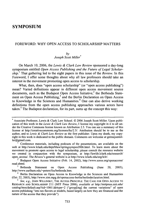 handle is hein.journals/lewclr10 and id is 753 raw text is: SYMPOSIUM
FOREWORD: WHY OPEN ACCESS TO SCHOLARSHIP MATTERS
by
Joseph Scott Miller
On March 10, 2006, the Lewis & Clark Law Review sponsored a day-long
symposium entitled Open Access Publishing and the Future of Legal Scholar-
ship.' That gathering led to the eight papers in this issue of the Review. In this
Foreword, I offer some thoughts about why all law professors should take an
interest in the movement promoting open access to scholarship.
What, then, does open access scholarship (or open access publishing)
mean? Varied definitions appear in different open access movement source
2
documents, such as the Budapest Open Access Initiative, the Bethesda State-
ment on Open Access Publishing,3 and the Berlin Declaration on Open Access
 4
to Knowledge in the Sciences and Humanities. One can also derive working
definitions from the open access publishing approaches various actors have
taken.5 The Budapest declaration, for its part, sums up the concept this way:
 Associate Professor, Lewis & Clark Law School. © 2006 Joseph Scott Miller. Upon publi-
cation of this work in the Lewis & Clark Law Review, I license my copyright in it to all un-
der the Creative Commons license known as Attribution 2.5. You can see a summary of this
license at http://creativecommons.org/licenses/by/2.5/. Attribution should be to me as the
author, and to Lewis & Clark Law Review as the first publisher. Upon my death, my copy-
right in this work is dedicated to the public domain. Comments are welcome at getmejoemil-
ler@gmail.com.
Conference materials, including podcasts of the presentations, are available on the
web at http://www.lclark.edu/deptfblaw/springsympos2006.html. To learn more about the
movement to promote open access to legal scholarship, please consult the resource website
we created in conjunction with the symposium, at http://lawlib.lclark.edu/research/
openaccess/. The Review's general website is at http://www.lclark.edulorg/lclr/.
2 Budapest Open Access Initiative (Feb. 14, 2002), http://www.soros.org/openaccess/
read.shtml.
3 Bethesda  Statement  on   Open   Access   Publishing  (June  20,  2003),
http://www.earlham.edu/-peters/fos/bethesda.htm.
4 Berlin Declaration on Open Access to Knowledge in the Sciences and Humanities
(Oct. 22, 2003), http://www.zim.mpg.de/openaccess-berlin/berlindeclaration.html.
5 See, e.g., JOHN WILLINSKY, THE ACCESS PRINCIPLE: THE CASE FOR OPEN ACCESS TO
RESEARCH AND SCHOLARSHIP 211 (MIT Press 2006), available at http://mitpress.mit.edu/
catalog/item/default.asp?tid=10611&ttype=2 (group[ing] the current variations of open
access publishing into ten flavors or models, based largely on how they are financed and the
nature of the access that they provide).


