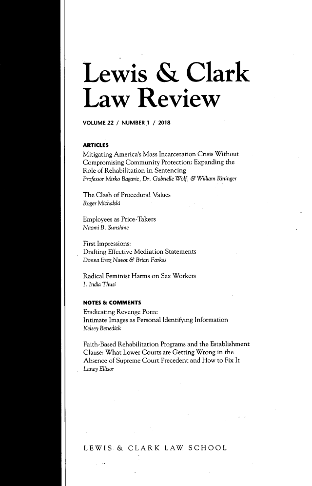 handle is hein.journals/lewclr22 and id is 1 raw text is: 









Lewis & Clark


Law Review

VOLUME 22 / NUMBER 1 / 2018


ARTICLES
Mitigating America's Mass Incarceration Crisis Without
Compromising Community Protection: Expanding the
Role of Rehabilitation in Sentencing
Professor Mirko Bagaric, Dr. Gabrielle Wolf, & William Rininger

The Clash of Procedural Values
Roger Michalski

Employees as Price-Takers
Naomi B. Sunshine

First Impressions:
Drafting Effective Mediation Statements
Donna Erez Navot & Brian Farkas

Radical Feminist Harms on Sex Workers
1. India Thusi

NOTES & COMMENTS
Eradicating Revenge Porn:
Intimate Images as Personal Identifying Information
Kelsey Benedick

Faith-Based Rehabilitation Programs and the Establishment
Clause: What Lower Courts are Getting Wrong in the
Absence of Supreme Court Precedent and How to Fix It
Laney Ellisor


LEWIS & CLARK LAW SCHOOL


