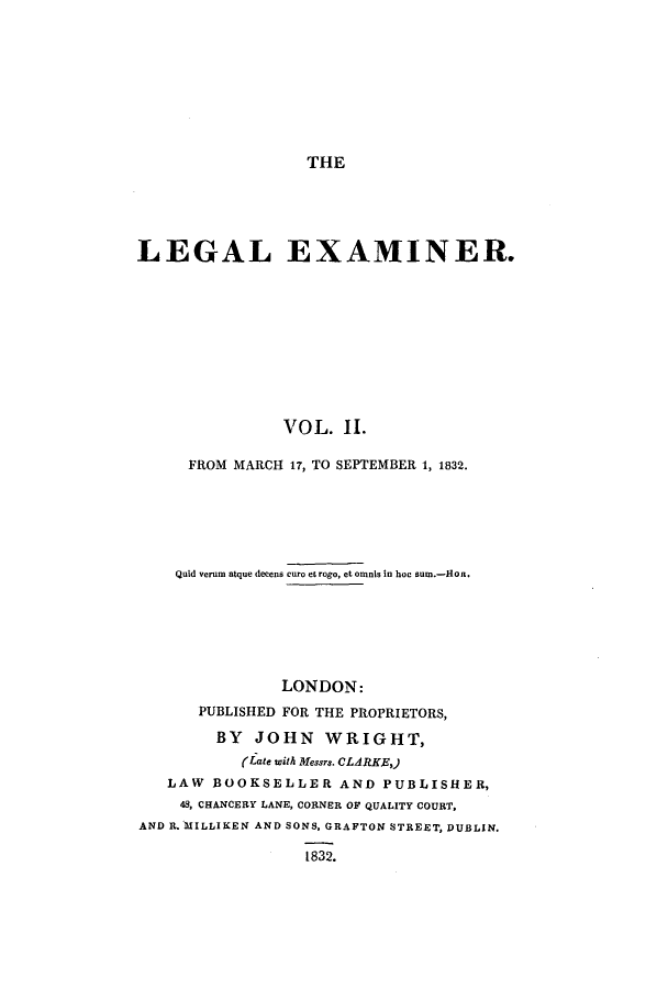 handle is hein.journals/lexamine2 and id is 1 raw text is: THELEGAL EXAMINER.VOL. II.FROM MARCH 17, TO SEPTEMBER 1, 1832.Quid verum atque decens curo eLrogo, et oninis in hoe surn.-HoR.LONDON:PUBLISHED FOR THE PROPRIETORS,BY JOHN WRIGHT,(Late with Messrs. CLARKE,)LAW BOOKSELLER AND PUBLISHER,48, CHANCERY LANE, CORNER OF QUALITY COURT,AND R. MILLIKEN AND SONS, GRAFTON STREET, DUBLIN.1832.