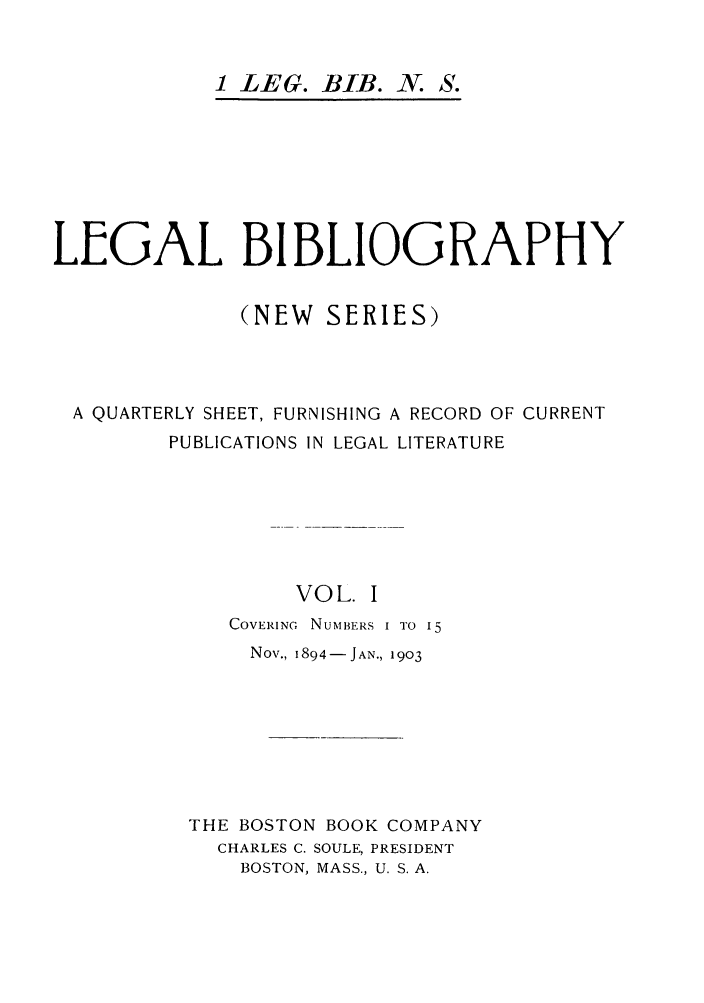 handle is hein.journals/lgbio1 and id is 1 raw text is: 1 LEG. BIB. N. S.LEGAL BIBLIOGRAPHY(NEW SERIES)A QUARTERLY SHEET, FURNISHING A RECORD OF CURRENTPUBLICATIONS IN LEGAL LITERATUREVOL. ICOVERING  NUMBERS I TO 15Nov., 1894-JAN., 1903THE BOSTON BOOK COMPANYCHARLES C. SOULE, PRESIDENTBOSTON, MASS., U. S. A.