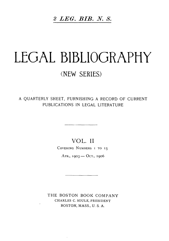 handle is hein.journals/lgbio2 and id is 1 raw text is: 2 LEG. BIB. N. S.LEGAL BIBLIOGRAPHY(NEW SERIES)A QUARTERLY SHEET, FURNISHING A RECORD OF CURRENTPUBLICATIONS IN LEGAL LITERATUREVOL. IICOVERING NUMBERS I TO 15APR., 1903-  OCT., I9o6THE BOSTON BOOK COMPANYCHARLES C. SOULE, PRESIDENTBOSTON, MASS., U. S. A.