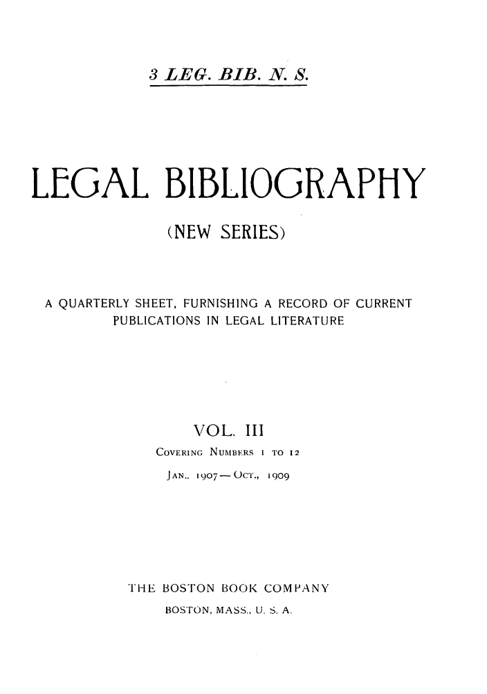 handle is hein.journals/lgbio3 and id is 1 raw text is: 3 LEG. BIB. N. S.LEGAL BIBLIOGRAPHY(NEW SERIES)A QUARTERLY SHEET, FURNISHING A RECORD OF CURRENTPUBLICATIONS IN LEGAL LITERATUREVOL. IIICOVERING NUMBERS I TO 12JAN.. 1907-OCT., 1909THE BOSTON BOOK COMPANYBOSTON. MASS., U. S. A.