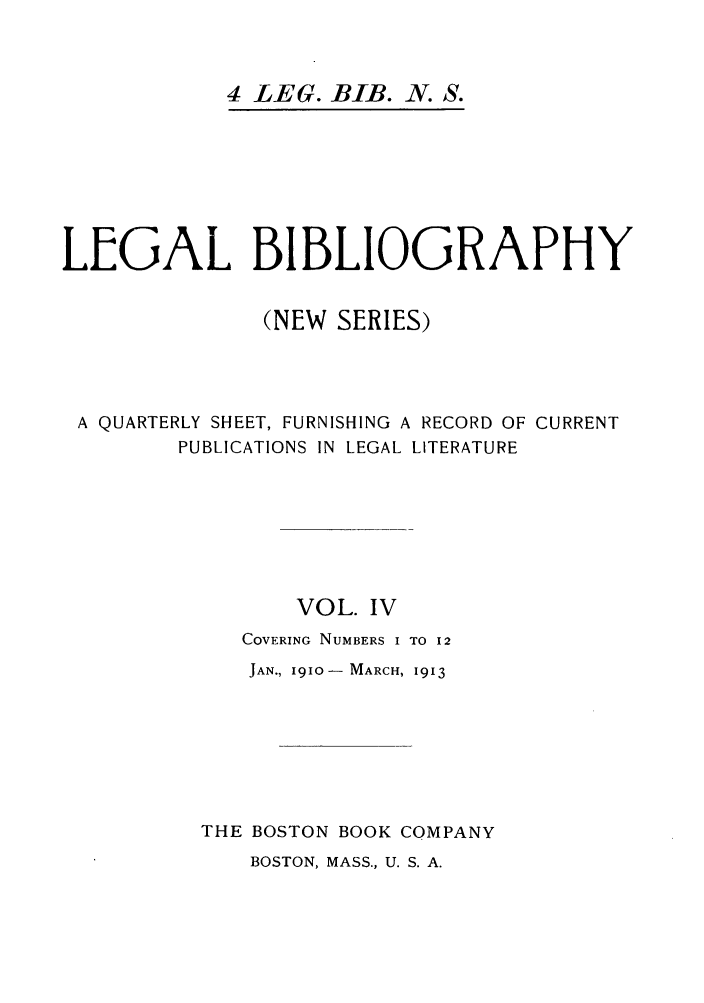 handle is hein.journals/lgbio4 and id is 1 raw text is: 4 LEG. BIB. N. S.LEGAL BIBLIOGRAPHY(NEW SERIES)A QUARTERLY SHEET, FURNISHING A RECORD OF CURRENTPUBLICATIONS IN LEGAL LITERATUREVOL. IVCOVERING NUMBERS I TO 12JAN., 1910  MARCH, 1913THE BOSTON BOOK COMPANYBOSTON, MASS., U. S. A.