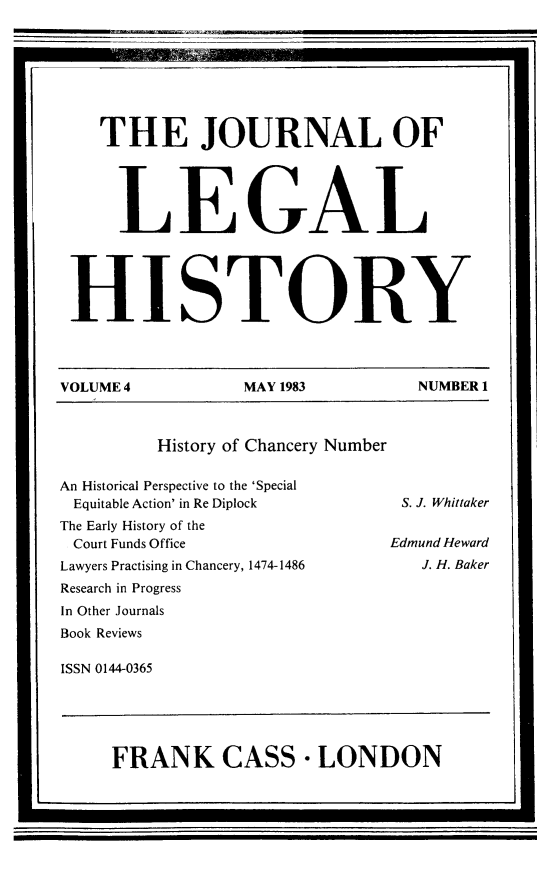 handle is hein.journals/lglhis4 and id is 1 raw text is: 



    THE JOURNAL OF


    LEGAL

 HISTORY



VOLUME 4  MAY 1983  NUMBER 1


History of Chancery Number


An Historical Perspective to the 'Special
Equitable Action' in Re Diplock
The Early History of the
Court Funds Office
Lawyers Practising in Chancery, 1474-1486
Research in Progress
In Other Journals
Book Reviews


ISSN 0144-0365


FRANK CASS LONDON


S. J. Whittaker
Edmund Heward
   J. H. Baker


I                                            ..


