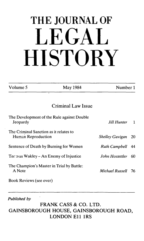 handle is hein.journals/lglhis5 and id is 1 raw text is: 

   THE JOURNAL OF


   LEGAL


HISTORY


Volume 5           May 1984           Number 1


                Criminal Law Issue
The Development of the Rule against Double
Jeopardy
The Criminal Sanction as it relates to
  Human Reproduction
Sentence of Death by Burning for Women
Tncnias Wakley - An Enemy of Injustice
The Champion's Master in Trial by Battle:
  A Note
Book Reviews (see over)


Jill Hunter  1


Shelley Gavigan 20
Ruth Campbell 44
John Hostettler 60

Michael Russell 76


Published by
            FRANK CASS & CO. LTD.
GAINSBOROUGH HOUSE, GAINSBOROUGH ROAD,
               LONDON Eli IRS


