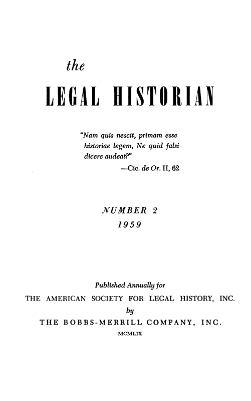 handle is hein.journals/lglhst2 and id is 1 raw text is:         the    LEGAL HISTORIAN           Nam quis nescit, primam esse           historiae legem, Ne quid falsi           dicere audeat?                   -Cic. de Or. II, 62               NUMBER 2                   1959              Published Annually forTHE AMERICAN SOCIETY FOR LEGAL HISTORY, INC.                    by   THE  BOBBS-MERRILL   COMPANY,   INC.                   MCMLIX