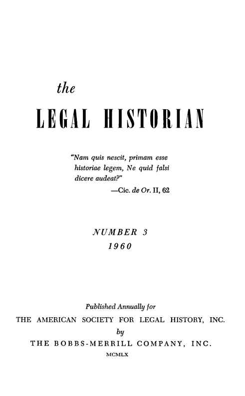 handle is hein.journals/lglhst3 and id is 1 raw text is: the    LEGAL HISTORIAN           Nam quis nescit, primam esse           historiae legem, Ne quid falsi           dicere audeat?                   -Cic. de Or. II, 62               NUMBER 3                   1960              Published Annually forTHE AMERICAN SOCIETY FOR LEGAL HISTORY, INC.                    by   THE BOBBS-MERRILL COMPANY, INC.                  MCMLX