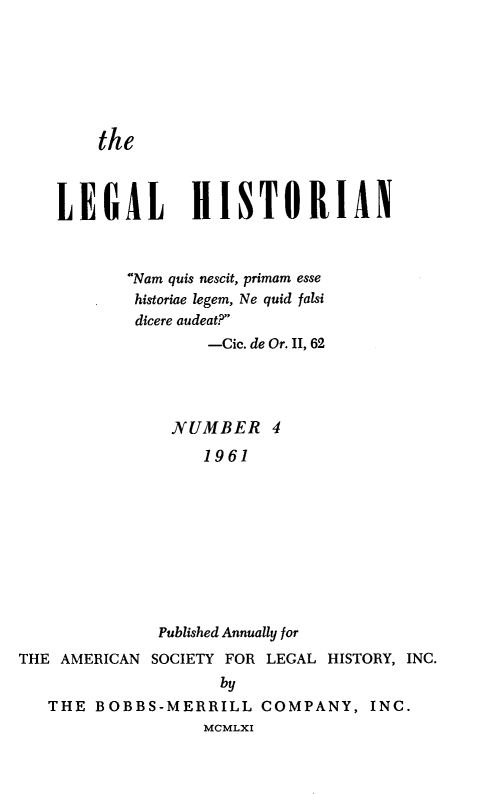 handle is hein.journals/lglhst4 and id is 1 raw text is: the    LEGAL HISTORIAN           Nam quis nescit, primam esse           historiae legem, Ne quid falsi           dicere audeat?                   -Cic. de Or. II, 62               NUMBER 4                   1961              Published Annually forTHE AMERICAN SOCIETY FOR LEGAL HISTORY, INC.                    by   THE BOBBS-MERRILL COMPANY, INC.                   MCMLXI