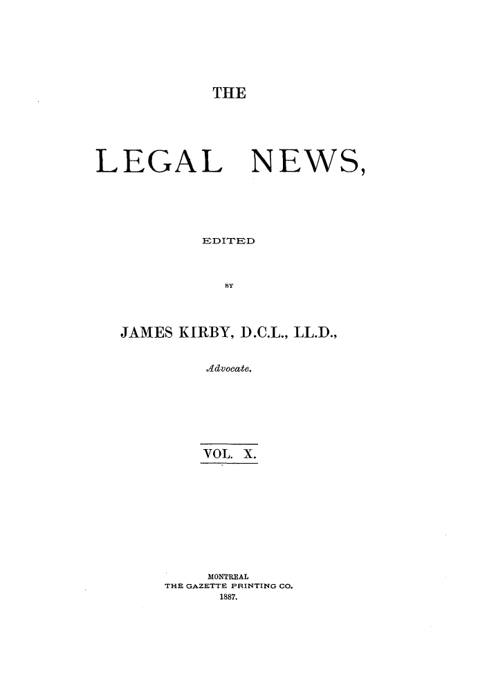handle is hein.journals/lglnws10 and id is 1 raw text is: THE
LEGAL NEWS,
]EDITEDD
BY
JAMES KIRBY, D.C.L., LL.D.,
A4dvocate.

VOL. X.
MONTREAL
THE GAZETTE PRINTING CO.
1887.


