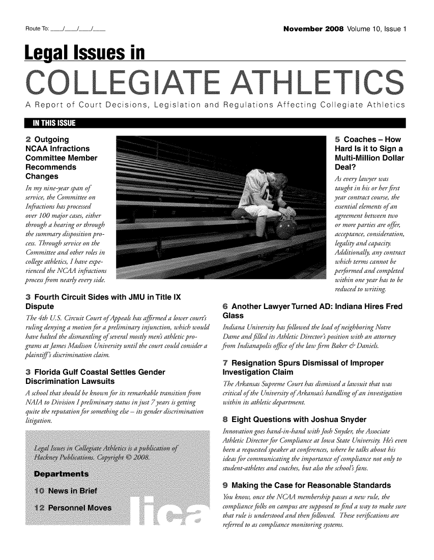 handle is hein.journals/lica10 and id is 1 raw text is: 

November 2008 Volume 10, Issue 1


Legal Issues in





A  Report of Court Decisions, Legislation and Regulations Affecting Collegiate Athletics

   IN THIS ISSUE


2  Outgoing
NCAA Infractions
Committee Member
Recommends
Changes
In my nine-year span of
service, the Committee on
Infractions has processed
over 100 major cases, either
through a hearing or through
the summary disposition pro-
cess. Through service on the
Committee and other roles in
college athletics, I have expe-
rienced the NCAA infractions
process from nearly every side.

3  Fourth   Circuit Sides  with  JMU   in Title IX
Dispute
The 4th US.  Circuit Court ofAppeals has affirmed a lower court'
ruling denying a motion for a preliminary injunction, which would
have halted the dismantling ofseveral mostly men' athletic pro-
grams at James Madison University until the court could consider a
plaintiff' discrimination claim.

3  Florida  Gulf  Coastal  Settles  Gender
Discrimination Lawsuits
A school that should be known for its remarkable transition from
NAIA  to Division Ipreliminary status in just 7years is getting
quite the reputation for something else - its gender discrimination
litigation.


                                    5  Coaches   -How
                                    Hard  Is it to Sign a
                                    Multi-Million  Dollar
                                    Deal?
                                    As every lawyer was
                                    taught in his or her first
                                    year contract course, the
                                    essential elements ofan
                                    agreement between two
                                    or more parties are offer,
                                    acceptance, consideration,
                                    legality and capacity.
                                    Additionally, any contract
                                    which terms cannot be
                                    performed and completed
                                    within one year has to be
                                    reduced to writing.

6  Another   Lawyer   Turned   AD:  Indiana  Hires  Fred
Glass
Indiana University has followed the lead of neighboring Notre
Dame  and filled its Athletic Director' position with an attorney
from Indianapolis office of the law firm Baker r Daniels.

7  Resignation Spurs Dismissal of Improper
Investigation   Claim
The Arkansas Supreme Court has dismissed a lawsuit that was
critical of the University ofArkansas's handling of an investigation
within its athletic department.

8  Eight  Questions with Joshua Snyder
Innovation goes hand-in-hand with Josh Snyder, the Associate
Athletic Director for Compliance at Iowa State University. Hes even
been a requested speaker at conferences, where he talks about his
ideas for communicating the importance ofcompliance not only to
student-athletes and coaches, but also the school' fans.

9  Making   the  Case  for Reasonable Standards
You know, once the NC4A membership passes a new rule, the
compliance folks on campus are supposed to find a way to make sure
that rule is understood and then followed. These verifications are
referred to as compliance monitoring systems.


Route To:   /   /


