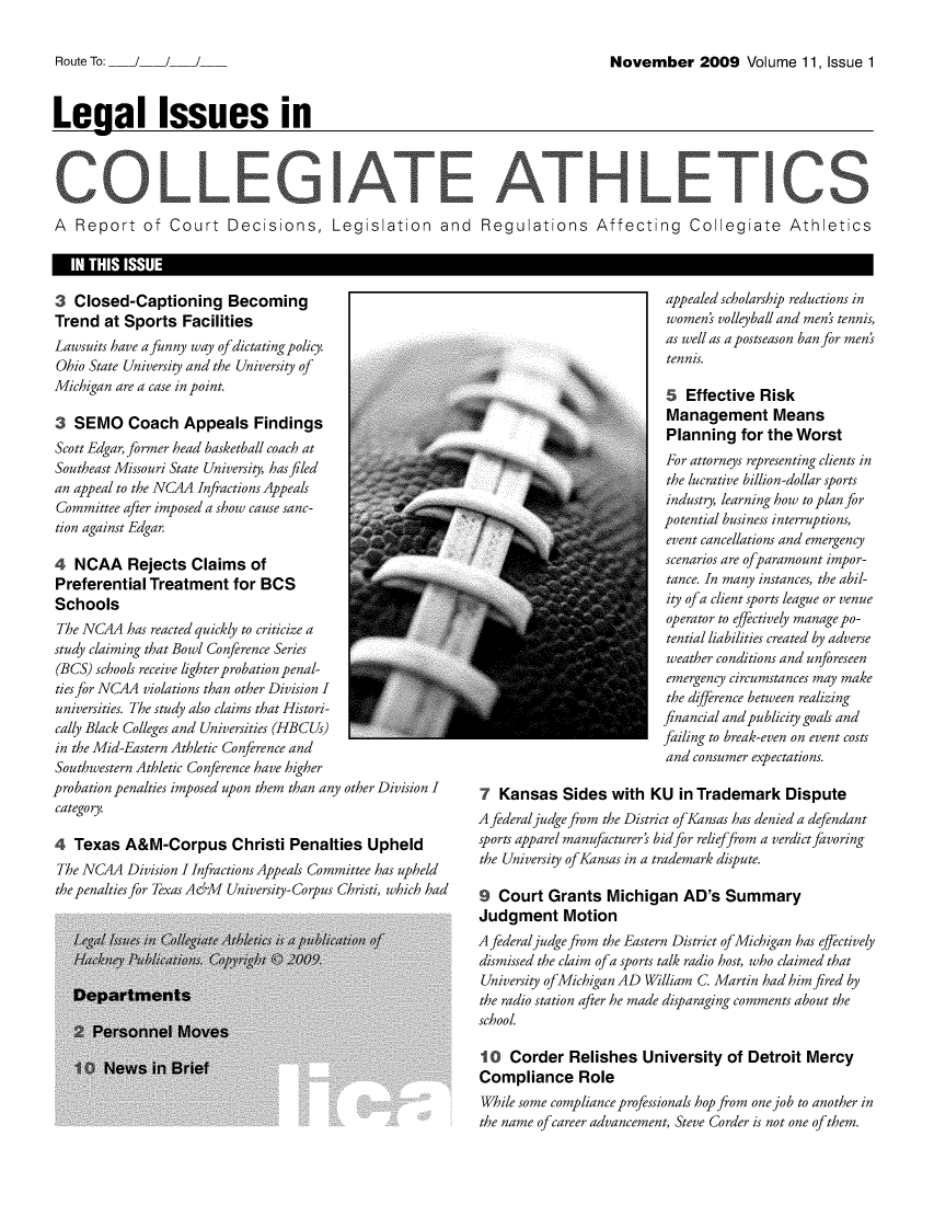 handle is hein.journals/lica11 and id is 1 raw text is: November 2009 Volume 11, Issue 1Leaal Issues inA  Report of Court Decisions, Legislation  and  Regulations Affecting  Collegiate  Athletics  IN THIS ISSUE3  Closed-Captioning BecomingTrend   at Sports  FacilitiesLawsuits have a funny way of dictating policy.Ohio State University and the University ofMichigan are a case in point.3  SEMO Coach Appeals FindingsScott Edgar, former head basketball coach atSoutheast Missouri State University, has filedan appeal to the NCAA Infractions AppealsCommittee after imposed a show cause sanc-tion against Edgar.4  NCAA Rejects Claims ofPreferential  Treatment   for BCSSchoolsThe NCAA   has reacted quickly to criticize astudy claiming that Bowl Conference Series(BCS) schools receive lighter probation penal-ties for NC4A violations than other Division Iuniversities. The study also claims that Histori-cally Black Colleges and Universities (HBCUs)in the Mid-Eastern Athletic Conference andSouthwestern Athletic Conference have higherprobation penalties imposed upon them than any other Division Icategory.4  Texas  A&M-Corpus Christi Penalties UpheldThe NCAA   Division I Infractions Appeals Committee has upheldthe penalties for Texas A&M University-Corpus Christi, which had                           appealed scholarship reductions in                           women'  volleyball and men' tennis,                           as well as a postseason ban for men'                           tennis.                           5  Effective  Risk                           Management Means                           Planning   for the  Worst                           For attorneys representing clients in                           the lucrative billion-dollar sports                           industry, learning how to plan for                           potential business interruptions,                           event cancellations and emergency                           scenarios are ofparamount impor-                           tance. In many instances, the abil-                           ity ofa client sports league or venue                           operator to effectively manage po-                           tential liabilities created by adverse                           weather conditions and unforeseen                           emergency circumstances may make                           the difference between realizing                           financial and publicity goals and                           failing to break-even on event costs                           and consumer expectations.7  Kansas   Sides   with KU  in Trademark DisputeA federal judge from the District ofKansas has denied a defendantsports apparel manufacturer' bid for relieffrom a verdict favoringthe University ofKansas in a trademark dispute.9  Court  Grants   Michigan   AD's  SummaryJudgment MotionA federal judge from the Eastern District ofMichigan has effectivelydismissed the claim ofa sports talk radio host, who claimed thatUniversity ofMichigan AD William C Martin had him fired bythe radio station after he made disparaging comments about theschool.10   Corder  Relishes   University  of  Detroit MercyCompliance RoleWhile some compliance professionals hop from one job to another inthe name ofcareer advancement, Steve Corder is not one of them.Route To:   /   /