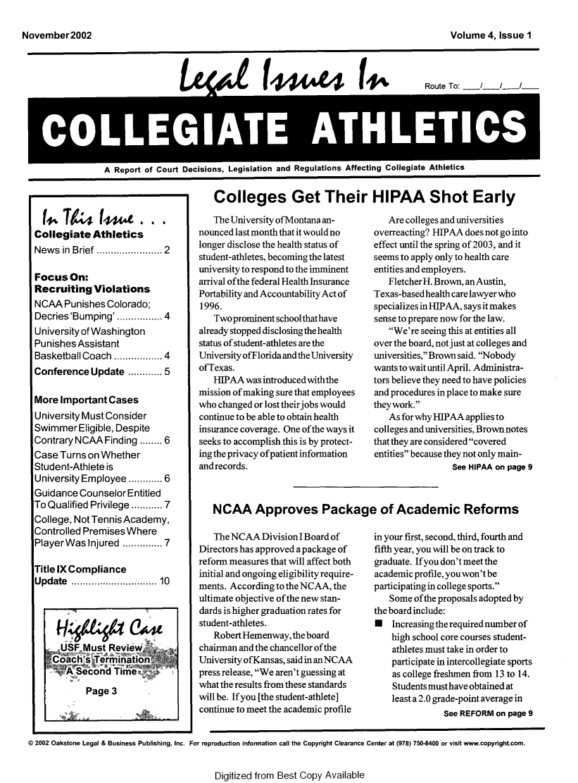 handle is hein.journals/lica4 and id is 1 raw text is: fg4               f444                14-,          Route To:   /   /   /A Report of Court Decisions, Legislation and Regulations Affecting Collegiate AtlieticsColleges Get Their HIPAA Shot Early  14744(44L...Collegiate  AthleticsNews  in Brief    .......... 2Focus   On:Recruiting   ViolationsNCAA  Punishes  Colorado;Decries 'Bumping' ............ 4University of WashingtonPunishes AssistantBasketball Coach ............. 4Conference  Update  ......  5More  Important CasesUniversity Must ConsiderSwimmer   Eligible, DespiteContrary NCAA  Finding ........ 6Case Turns on WhetherStudent-Athlete isUniversity Employee ........ 6Guidance  Counselor EntitledTo Qualified Privilege ..... 7College, Not Tennis Academy,Controlled Premises WherePlayer Was Injured .......... 7Title IX ComplianceUpdate  ................   10      USF Must  Review    Coach's  Termination    SA   Second  Time_           Page  3   The University ofMontana an-nounced last month that it would nolonger disclose the health status ofstudent-athletes, becoming the latestuniversity to respond to the imminentarrival ofthe federal Health InsurancePortability and Accountability Act of1996.   Two prominent school that havealready stopped disclosing the healthstatus of student-athletes are theUniversity ofFlorida and the UniversityofTexas.   HIPAA  was introduced with themission of making sure that employeeswho changed or lost theirjobs wouldcontinue to be able to obtain healthinsurance coverage. One of the ways itseeks to accomplish this is by protect-ing the privacy ofpatient informationandrecords.   The NCAA  Division I Board ofDirectors has approved a package ofreform measures that will affect bothinitial and ongoing eligibility require-ments. According to the NCAA, theultimate objective of the new stan-dards is higher graduation rates forstudent-athletes.   Robert Hemenway, the boardchairman and the chancellor of theUniversity ofKansas, said in anNCAApress release, We aren't guessing atwhat the results from these standardswill be. If you [the student-athlete]continue to meet the academic profile   Are colleges and universitiesoverreacting? HIPAA does not go intoeffect until the spring of 2003, and itseems to apply only to health careentities and employers.   FletcherH. Brown, an Austin,Texas-based healthcare lawyer whospecializes in HIPAA, says it makessense to prepare now for the law.   We're seeing this at entities allover the board, not just at colleges anduniversities, Brown said. Nobodywants to wait until April. Administra-tors believe they need to have policiesand procedures in place to make surethey work.   As for why HIPAA applies tocolleges and universities, Brownnotesthat they are considered coveredentities because they not only main-                 See HIPAA on page 9in your first, second, third, fourth andfifth year, you will be on track tograduate. Ifyou don't meet theacademic profile, you won't beparticipating in college sports.   Some  of the proposals adopted bythe board include:N   Increasing the required number of    high school core courses student-    athletes must take in order to    participate in intercollegiate sports    as college freshmen from 13 to 14.    Students must have obtained at    least a 2.0 grade-point average in               See REFORM on page 9@ 2002 Oakstone Legal & Business Publishing, Inc. For reproduction information call the Copyright Clearance Center.at (978) 750-8400 or visit www.copyright.com.Digitized from Best Copy AvailableNCAA Approves Package of Academic ReformsNovember2002Volume  4, Issue 1