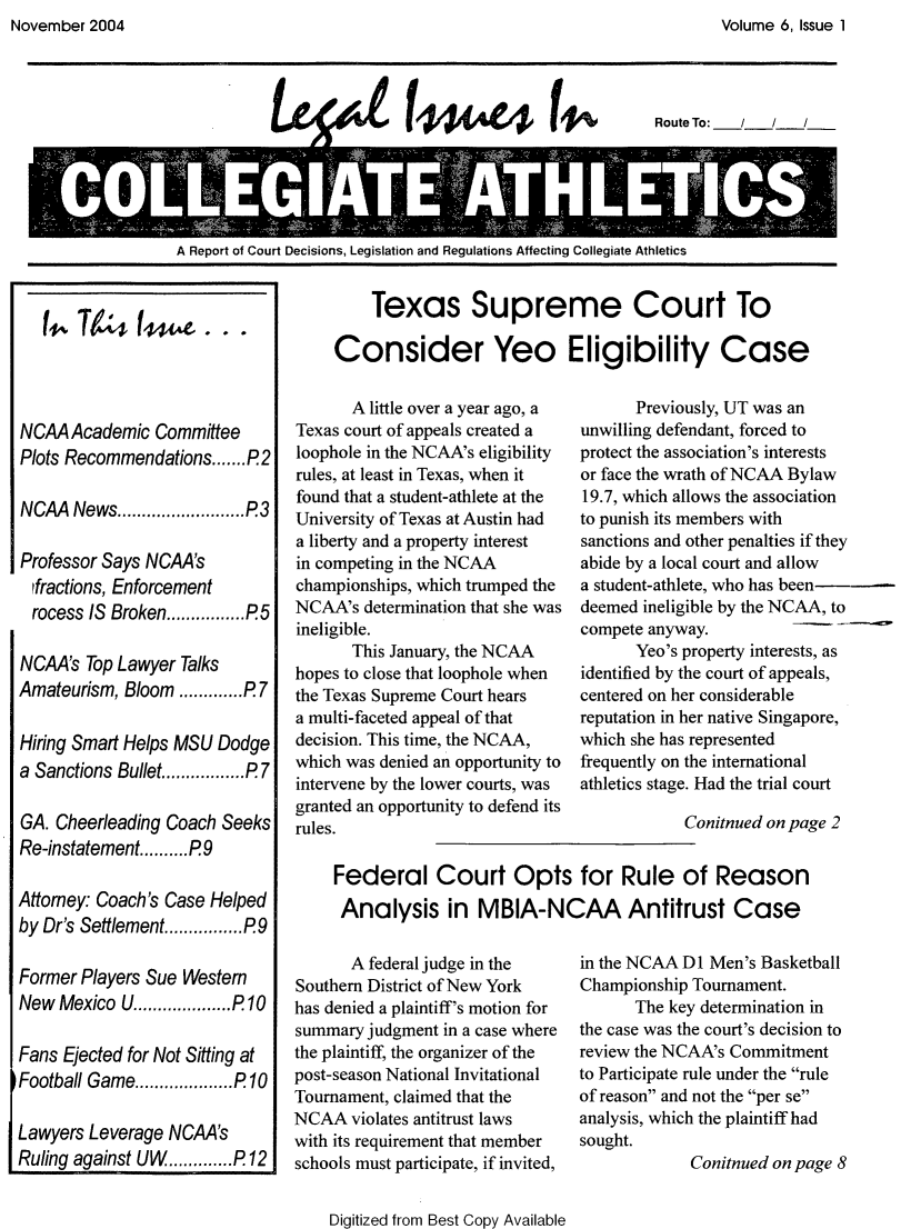 handle is hein.journals/lica6 and id is 1 raw text is: Volume 6, Issue 1


                          tl   4A.4'C1     1Route To: __//



oL                                   A

A Report of Court Decisions, Legislation and Regulations Affecting Collegiate Athletics


NCAA  Academic  Committee
Plots Recommendations....... P2

NCAA  News..      ..........P3

Professor Says NCAA's
  fractions, Enforcement
  rocess IS Broken........... P5

NCAA's  Top Lawyer Talks
Amateurism, Bloom  ........P 7

Hiring Smart Helps MSU Dodge
a Sanctions Bullet............P 7

GA. Cheerleading Coach Seeks
Re-instatement.......... P9

Attorney: Coach's Case Helped
by Dr's Settlement...........P9

Former Players Sue Western
New  Mexico U....     ....P 10

Fans Ejected for Not Sitting at
Football Game...............P 10

Lawyers Leverage NCAA's
Ruling against UW.............P 12


    Texas Supreme Court To

Consider Yeo Eligibility Case


       A little over a year ago, a
Texas court of appeals created a
loophole in the NCAA's eligibility
rules, at least in Texas, when it
found that a student-athlete at the
University of Texas at Austin had
a liberty and a property interest
in competing in the NCAA
championships, which trumped the
NCAA's  determination that she was
ineligible.
       This January, the NCAA
hopes to close that loophole when
the Texas Supreme Court hears
a multi-faceted appeal of that
decision. This time, the NCAA,
which was denied an opportunity to
intervene by the lower courts, was
granted an opportunity to defend its
rules.


      Previously, UT was an
unwilling defendant, forced to
protect the association's interests
or face the wrath of NCAA Bylaw
19.7, which allows the association
to punish its members with
sanctions and other penalties if they
abide by a local court and allow
a student-athlete, who has been
deemed ineligible by the NCAA, to
compete anyway.
      Yeo's property interests, as
identified by the court of appeals,
centered on her considerable
reputation in her native Singapore,
which she has represented
frequently on the international
athletics stage. Had the trial court

            Conitnued on page 2


       A federal judge in the
Southern District of New York
has denied a plaintiff's motion for
summary judgment in a case where
the plaintiff, the organizer of the
post-season National Invitational
Tournament, claimed that the
NCAA   violates antitrust laws
with its requirement that member
schools must participate, if invited,


    Digitized from Best Copy Available


in the NCAA Dl Men's Basketball
Championship Tournament.
      The key determination in
the case was the court's decision to
review the NCAA's Commitment
to Participate rule under the rule
of reason and not the per se
analysis, which the plaintiff had
sought.
             Conitnued on page 8


Federal Court Opts for Rule of Reason
Analysis in MBIA-NCAA Antitrust Case


November 2004


