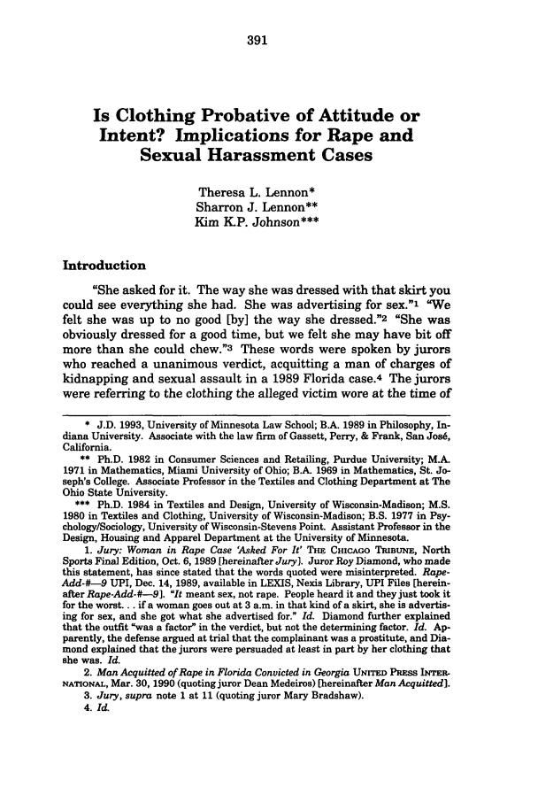 handle is hein.journals/lieq11 and id is 397 raw text is: Is Clothing Probative of Attitude or
Intent? Implications for Rape and
Sexual Harassment Cases
Theresa L. Lennon*
Sharron J. Lennon
Kim KIP. Johnson***
Introduction
She asked for it. The way she was dressed with that skirt you
could see everything she had. She was advertising for sex.1 We
felt she was up to no good [by] the way she dressed.2 She was
obviously dressed for a good time, but we felt she may have bit off
more than she could chew.3 These words were spoken by jurors
who reached a unanimous verdict, acquitting a man of charges of
kidnapping and sexual assault in a 1989 Florida case.4 The jurors
were referring to the clothing the alleged victim wore at the time of
* J.D. 1993, University of Minnesota Law School; B.A. 1989 in Philosophy, In-
diana University. Associate with the law firm of Gassett, Perry, & Frank, San Jos6,
California.
** Ph.D. 1982 in Consumer Sciences and Retailing, Purdue University; M.A.
1971 in Mathematics, Miami University of Ohio; B.A. 1969 in Mathematics, St. Jo-
seph's College. Associate Professor in the Textiles and Clothing Department at The
Ohio State University.
*** Ph.D. 1984 in Textiles and Design, University of Wisconsin-Madison; M.S.
1980 in Textiles and Clothing, University of Wisconsin-Madison; B.S. 1977 in Psy-
chology/Sociology, University of Wisconsin-Stevens Point. Assistant Professor in the
Design, Housing and Apparel Department at the University of Minnesota.
1. Jury: Woman in Rape Case Asked For It' TIE CHICAGO TRIBUNE, North
Sports Final Edition, Oct. 6, 1989 [hereinafter Jury). Juror Roy Diamond, who made
this statement, has since stated that the words quoted were misinterpreted. Rape-
Add-#-9 UPI, Dec. 14, 1989, available in LEXIS, Nexis Library, UPI Files [herein-
after Rape-Add-#-9]. It meant sex, not rape. People heard it and they just took it
for the worst... if a woman goes out at 3 a.m. in that kind of a skirt, she is advertis-
ing for sex, and she got what she advertised for. Id. Diamond further explained
that the outfit was a factor in the verdict, but not the determining factor. Id. Ap-
parently, the defense argued at trial that the complainant was a prostitute, and Dia-
mond explained that the jurors were persuaded at least in part by her clothing that
she was. Id.
2. Man Acquitted of Rape in Florida Convicted in Georgia UNITED PRESS INTER-
NATIONAL, Mar. 30, 1990 (quoting juror Dean Medeiros) [hereinafter Man Acquitted].
3. Jury, supra note 1 at 11 (quoting juror Mary Bradshaw).
4. Id.


