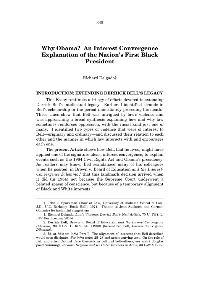 handle is hein.journals/lieq33 and id is 357 raw text is:    Why Obama? An Interest Convergence   Explanation of the Nation's First Black                        President                        Richard DelgadotINTRODUCTION: EXTENDING DERRICK BELL'S LEGACY     This Essay continues a trilogy of efforts devoted to extendingDerrick Bell's intellectual legacy. Earlier, I identified strands inBell's scholarship in the period immediately preceding his death.1These clues show that Bell was intrigued by law's violence andwas approaching a broad synthesis explaining how and why lawsometimes reinforces oppression, with the racial kind just one ofmany. I identified two types of violence that were of interest toBell-originary and ordinary-and discussed their relation to eachother and the manner in which law interacts with and encourageseach one.     The present Article shows how Bell, had he lived, might haveapplied one of his signature ideas, interest convergence, to explainevents such as the 1964 Civil Rights Act and Obama's presidency.As readers may know, Bell scandalized many of his colleagueswhen he posited, in Brown v. Board of Education and the Interest-Convergence Dilemma,2 that this landmark decision arrived whenit did (in 1954) not because the Supreme Court underwent abelated spasm of conscience, but because of a temporary alignmentof Black and White interests.3    T. John J. Sparkman Chair of Law, University of Alabama School of Law.J.D., U.C. Berkeley (Boalt Hall), 1974. Thanks to Jean Stefancic and CarmenGonzalez for insightful suggestions.    1. Richard Delgado, Law's Violence: Derrick Bell's Next Article, 75 U. PITT. L.REV. (forthcoming 2015).    2. Derrick Bell, Brown v. Board of Education and the Interest- ConvergenceDilemma, 93 HARV. L. REV. 518 (1980) [hereinafter Bell, Interest- ConvergenceDilemma].    3. Id. at 524; see infra Part I. The alignment of interests that Bell describedwould soon dissipate. See infra notes 25-28 and accompanying text. On the role ofBell and other Critical Race theorists as cultural bellwethers, see andre douglaspond cummings, Richard Delgado and Ice Cube: Brothers in Arms, 33 LAw & INEQ.