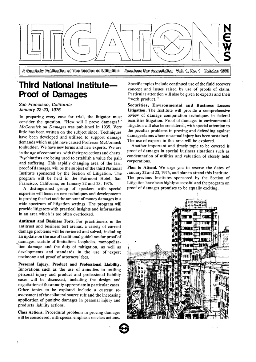 handle is hein.journals/lignws1 and id is 1 raw text is: 'JNSThird National Institute-Proof of DamagesSan Francisco, CaliforniaJanuary 22-23, 1976In preparing every case for trial, the litigator mustconsider the question, How will I prove damages?McCormick on Damages was published in 1935. Verylittle has been written on the subject since. Techniqueshave been developed and utilized to support damagedemands which might have caused Professor McCormickto shudder. We have new terms and new experts. We arein the age of economists, with their projections and charts.Psychiatrists are being used to establish a value for painand suffering. This rapidly changing area of the law,.'proof of damages, will be the subject of the third NationalInstitute sponsored by the Section of Litigation. Theprogram will be held in the Fairmont Hotel, SanFrancisco, California, on January 22 and 23, 1976.A distinguished group of speakers with specialexpertise will focus on new techniques and developmentsin proving the fact and the amount of money damages in awide spectrum of litigation settings. The program willprovide litigators with practical insights and informationin an area which is too often overlooked.Antitrust and Business Torts. For practitioners in theantitrust and business tort arenas, a variety of currentdamage problems will be reviewed and solved, includingan update on the use of traditional guidelines for proof of.damages, statute of limitations loopholes, monopoliza-tion damage and the duty of mitigation, as well asdevelopments and standards in the use of experttestimony and proof of attorneys' fees.Personal Injury, Product and Professional Liability.Innovations such as the use of annuities in settlingpersonal injury and product and professional liabilitycases will be discussed, including the design andnegotiation of the annuity appropriate in particular cases.Other topics to be explored include a current re-assessment of the collateral source rule and the increasingapplication of punitive damages in personal injury andproducts liability actions.Class Actions. Procedural problems in proving damageswill be considered, with special emphasis on class actions.Specific topics include continued use of the fluid recoveryconcept and issues raised by use of proofs of claim.Particular attention will also be given to experts and theirwork product.Securities, Environmental and Business LossesLitigation. The Institute will provide a comprehensivereview of damage computation techniques in federalsecurities litigation. Proof of damages in environmentallitigation will also be considered, with special attention tothe peculiar problems in proving and defending againstdamage claims where no actual injury has been sustained.The use of experts in this area will be explored.Another important and timely topic to be covered isproof of damages in special business situations such ascondemnation of utilities and valuation of closely heldcorporations.Plan to Attend. We urge you to reserve the dates ofJanuary 22 and 23, 1976, and plan to attend this Institute.The previous Institutes sponsored by the Section ofLitigation have been highly successful and the program onproof of damages promises to be equally exciting.G