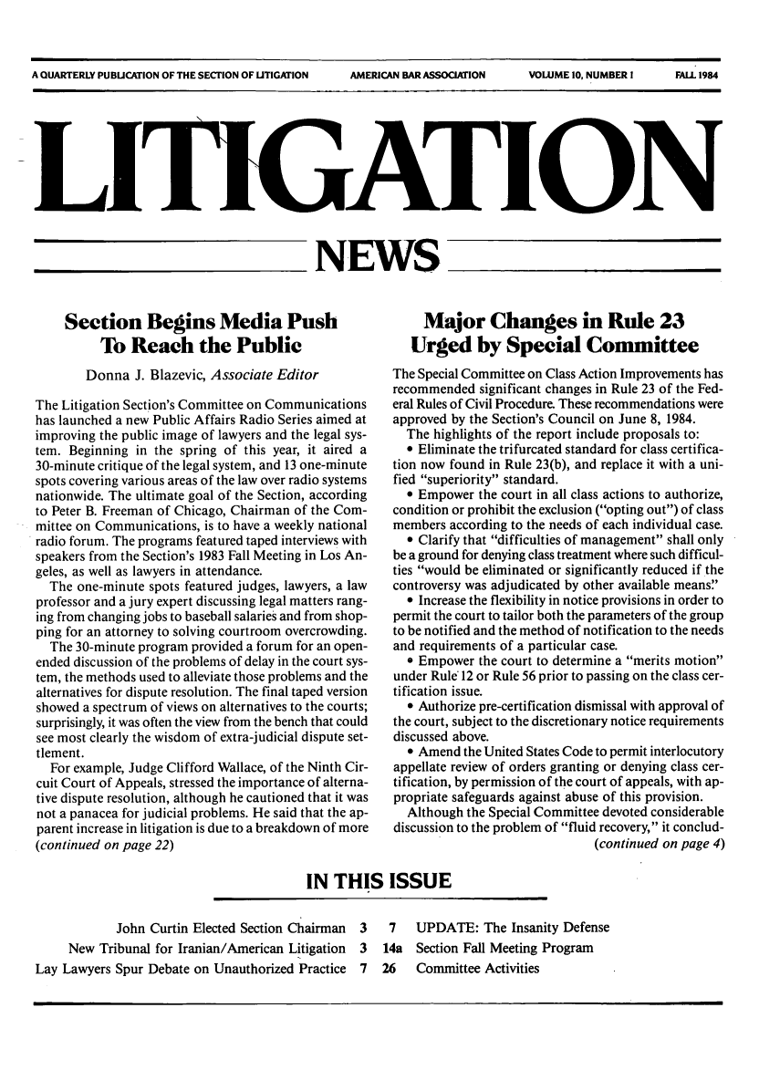 handle is hein.journals/lignws10 and id is 1 raw text is: A QUARTERLY PUBUCATION OF THE SECTION OF UTIGATION   AMERICAN BAR ASSOCIATION      VOLUME 10, NUMBER 1     FALL 1984__ _N~NEWSSection Begins Media PushTo Reach the PublicDonna J. Blazevic, Associate EditorThe Litigation Section's Committee on Communicationshas launched a new Public Affairs Radio Series aimed atimproving the public image of lawyers and the legal sys-tem. Beginning in the spring of this year, it aired a30-minute critique of the legal system, and 13 one-minutespots covering various areas of the law over radio systemsnationwide. The ultimate goal of the Section, accordingto Peter B. Freeman of Chicago, Chairman of the Com-mittee on Communications, is to have a weekly nationalradio forum. The programs featured taped interviews withspeakers from the Section's 1983 Fall Meeting in Los An-geles, as well as lawyers in attendance.The one-minute spots featured judges, lawyers, a lawprofessor and a jury expert discussing legal matters rang-ing from changing jobs to baseball salaries and from shop-ping for an attorney to solving courtroom overcrowding.The 30-minute program provided a forum for an open-ended discussion of the problems of delay in the court sys-tem, the methods used to alleviate those problems and thealternatives for dispute resolution. The final taped versionshowed a spectrum of views on alternatives to the courts;surprisingly, it was often the view from the bench that couldsee most clearly the wisdom of extra-judicial dispute set-tlement.For example, Judge Clifford Wallace, of the Ninth Cir-cuit Court of Appeals, stressed the importance of alterna-tive dispute resolution, although he cautioned that it wasnot a panacea for judicial problems. He said that the ap-parent increase in litigation is due to a breakdown of more(continued on page 22)Major Changes in Rule 23Urged by Special CommitteeThe Special Committee on Class Action Improvements hasrecommended significant changes in Rule 23 of the Fed-eral Rules of Civil Procedure. These recommendations wereapproved by the Section's Council on June 8, 1984.The highlights of the report include proposals to:* Eliminate the trifurcated standard for class certifica-tion now found in Rule 23(b), and replace it with a uni-fied superiority standard.e Empower the court in all class actions to authorize,condition or prohibit the exclusion (opting out) of classmembers according to the needs of each individual case.9 Clarify that difficulties of management shall onlybe a ground for denying class treatment where such difficul-ties would be eliminated or significantly reduced if thecontroversy was adjudicated by other available means* Increase the flexibility in notice provisions in order topermit the court to tailor both the parameters of the groupto be notified and the method of notification to the needsand requirements of a particular case. Empower the court to determine a merits motionunder Rule* 12 or Rule 56 prior to passing on the class cer-tification issue.9 Authorize pre-certification dismissal with approval ofthe court, subject to the discretionary notice requirementsdiscussed above.* Amend the United States Code to permit interlocutoryappellate review of orders granting or denying class cer-tification, by permission of the court of appeals, with ap-propriate safeguards against abuse of this provision.Although the Special Committee devoted considerablediscussion to the problem of fluid recovery, it conclud-(continued on page 4)IN THIS ISSUEJohn Curtin Elected Section Chairman 3New Tribunal for Iranian/American Litigation 37 UPDATE: The Insanity Defense14a Section Fall Meeting ProgramLay Lawyers Spur Debate on Unauthorized Practice 7  26  Committee Activities