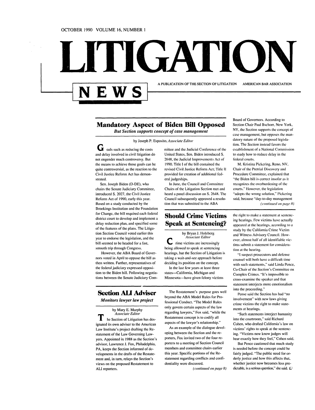 handle is hein.journals/lignws16 and id is 1 raw text is: OCTOBER 1990 VOLUME 16, NUMBER IITI ATI NA PUBLICATION OF THE SECTION OF LITIGATION  AMERICAN BAR ASSOCIATIONMandatory Aspect of Biden Bill OpposedBut Section supports concept of case managementby Joseph P. Esposito, Associate EditorG oals such as reducing the costsand delay involved in civil litigation donot engender much controversy. Butthe means to achieve those goals can bequite controversial, as the reaction to theCivil Justice Reform Act has demon-strated.Sen. Joseph Biden (D-DE), whochairs the Senate Judiciary Committee,introduced S. 2027, the Civil JusticeReform Act of 1990, early this year.Based on a study conducted by tileBrookings Institution and the Foundationfor Change, the bill required each federaldistrict court to develop and implement adelay reduction plan, and specified someof the features of the plans. The Litiga-tion Section Council voted earlier thisyear to endorse the legislation, and thebill seemed to be headed for a fast,smooth trip through Congress.However, the ABA Board of Gover-nors voted in April to oppose the bill asthen written. Further, representatives ofthe Federal judiciary expressed opposi-tion to the Biden bill. Following negotia-tions between the Senate Judiciary Coin-Section Al AdviserMonitors lawyer law projectby Mary E. MurphyAssociate Editorhe Section of Litigation has des-ignated its own adviser to the AmericanLaw Institute's project drafting the Re-statement of the Law Governing Law-yers. Appointed in 1988 as the Section'sadvisor, Lawrence J. Fox, Philadelphia,PA, keeps the Section informed of de-velopments in tile drafts of the Restate-ment and, in turn, relays the Section'sviews on the proposed Restatement toALl reporters.mittee and tile Judicial Conference of theUnited States, Sen. Biden introduced S.2648, the Judicial lprovements Act of1990. Title I of the bill contained therevised Civil Justice Refonll Act; Title IIprovided for creation of additional fed-eral judgeships.hi June, tile Council and CommitteeChairs of the Litigation Section met andheard a panel discussion oil S. 2648. TheCouncil subsequently approved a resolu-tion that was submitted to the ABAShould Crime VictimsSpeak at Scntencing?by Bryan J. 1olzbergAssociale Editorrimie victims are increasinglybeing allowed to speak at sentencinghearings, but the Section of Litigation istaking a wait-and-see approach befbredeciding its position on the concept.hi the last few years at least threestates-California, Michigan andMinnesota-have given felony victimsTile Restatement's purpose goes wellbeyond the ABA Model Rules for Pro-fessional Conduct. Tile Model Rulesonly govern certain aspects of the lawregarding lawyers, Fox said, while theRestatement concept is to codify allaspects of the lawyer's relationship.As an example of the dialogue devel-oping between the Section and the re-porters, Fox invited two of the ('our re-porters to a meeting of Section Councilmembers and committee chairs earlierthis year. Specific portions of the Re-statement regarding conflicts and confi-dentiality were discussed.(continued oil page 8)Board of Governors. According toSection Chair Paul Bschorr, New York,NY, the Section supports tile concept ofcase management, but opposes the man-datory nature of the proposed legisla-lion. The Section instead favors theesiablishnient of a National Commissionto study how to reduce delay in thefederal courts.M. Kristina Pickering, Reno, NV,Chair of lhe Pretrial Discovery andProcedure Committee, explained thatthe Biden bill is correct insofar as itrecognizes the overburdening of thecourts. However, the legislationadopts the wrong solution, Pickeringsaid, because day-to-day management(continlled on page 8Jtile right to make a statement at sentenc-ing hearings. Few victims have actuallyappeared al the hearings, according to astudy by the California Crime Victimand Witness Advisory Council. How-ever, almost half of all identifiable vic-timis submit a statement for considera-tion at the hearing. suspect prosecutors and defensecounsel will both have a difficult timewith such statements, said Linda Pence,Co-Chair of the Section's Committee onComplex Crimes. It's impossible tocross-examine the speaker and thatstatement interjects more emotionalisminto the proceeding.Pense said the Section has had noinvolvement with new laws givingcrime victims the right to make state-ments at hearings.Such statements interject humanityinto the courtroom, said RichardCohen, who drafted California's law onvictims' rights to speak at the sentenc-ing. Victims now know judges willhear exactly how they feel, Cohen said.But Pence cautioned that much studyis needed before the concept could befairly judged. The public need for or-derly justice and how this affects that,whether justice now becomes less pre-dictable, is a serious question, she said. tLN E WS