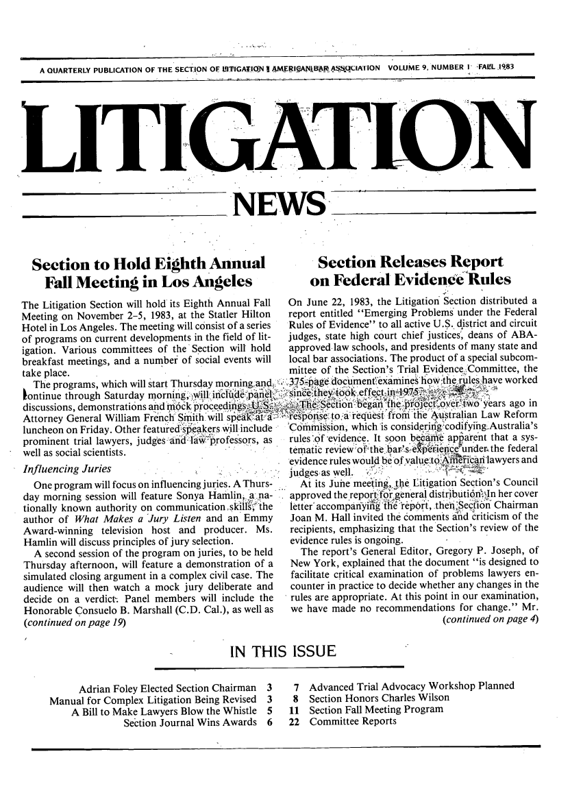 handle is hein.journals/lignws9 and id is 1 raw text is: A QUARTERLY PUBLICATION OF THE SECTION OF ITIGATOjIN I AMERI.ANIB~  q.CIATION  VOLUME 9, NUMBER I FALL 1983LITIGA_____NEWSSection to Hold Eighth AnnualFall Meeting in Los Angeles Section Releases Reporton Federal Evidence RulesThe Litigation Section will hold its Eighth Annual Fall  On June 22, 1983, the Litigation Section distributed aMeeting on November 2-5, 1983, at the Statler Hilton  report entitled Emerging Problems under the FederalHotel in Los Angeles. The meeting will consist of a series  Rules of Evidence to all active U.S. district and circuitof programs on current developments in the field of lit-  judges, state high court chief justices', deans of ABA-igation. Various committees of the'Section will hold  approved-law schools, and presidents of many state andbreakfast meetings, and a number of social events will  local bar associations. The product of a special subcom-take place.                                        mittee of the Section's Trial Evidence Committee, theThe programs, which will start Thursday morningand  37.5.ag document'ex~amine  howt6el.rules:,have workedlontinue through Saturday morn*g,:, .iinclude.pael ,ini.ee'itheyi   .effect- .7 ','discussions, demonstrations and'6ck p                                                    yd.tibn  egiJ i ears ago inAttorney General William French' Smith w ill speak a   response, to, a request from the Australian Law Reformluncheon on Friday. Other featured speakers will-include  'Cdmission, which is considering-codifyihg.Australia'sprominent trial lawyers, judges.'aiid -th rofessors, as  rules '6f -evidence. It soon became apparent that a sys-temati'c.                ' re le    '   ''   Vfi  e'unde ; th fdralwell as social scientists.                         tematic review of the bar.s e per, eice under the federalevidence rules would beof valueto2Affe ibarilawyers andInfluencing Juries                                 judgesas well.  '--            ;    -One program will focus on influencing juries. A Thurs-  At its June meeting, the Litigation Section's Councilday morning session will feature Sonya Hamilin, ~ana-  approved the report for general distributi6nl.n her coverday~~~~~                                            ~~~ W1.in sesio wil Ietr  Ioy Haln'~a  :    ...  .   2A   _tionally known authority on communication skills, the  letter' accompanyiig the rep6rt, .then.Secibn Chairmanauthor of What Makes a Jury Listen and an Emmy     Joan M. Hall invited the comments and criticism of theAward-winning television host and producer. Ms.    recipients, emphasizing that the Section's review of theHamlin will discuss principles of jury selection.  evidence rules is ongoing.A second session of the program on juries, to be held  The report's General Editor, Gregory P. Joseph, ofThursday afternoon, will feature a demonstration of a  New York, explained that the document is designed tosimulated closing argument in a complex civil case. The  facilitate critical examination of problems lawyers en-audience will then watch a mock jury deliberate and  counter in practice to decide whether any changes in thedecide on a verdict-. Panel members will include the   rules are appropriate. At this point in our examination,Honorable Consuelo B. Marshall (C.D. Cal.), as well as  we have made no recommendations for change. Mr.(continued on page 19)                                                          (continued on page 4)IN THIS ISSUEAdrian Foley Elected Section Chairman 3Manual for Complex Litigation Being Revised 3A Bill to Make Lawyers Blow the Whistle 5Section Journal Wins Awards 67 Advanced Trial Advocacy Workshop Planned8 Section Honors Charles Wilson11 Section Fall Meeting Program22 Committee Reports