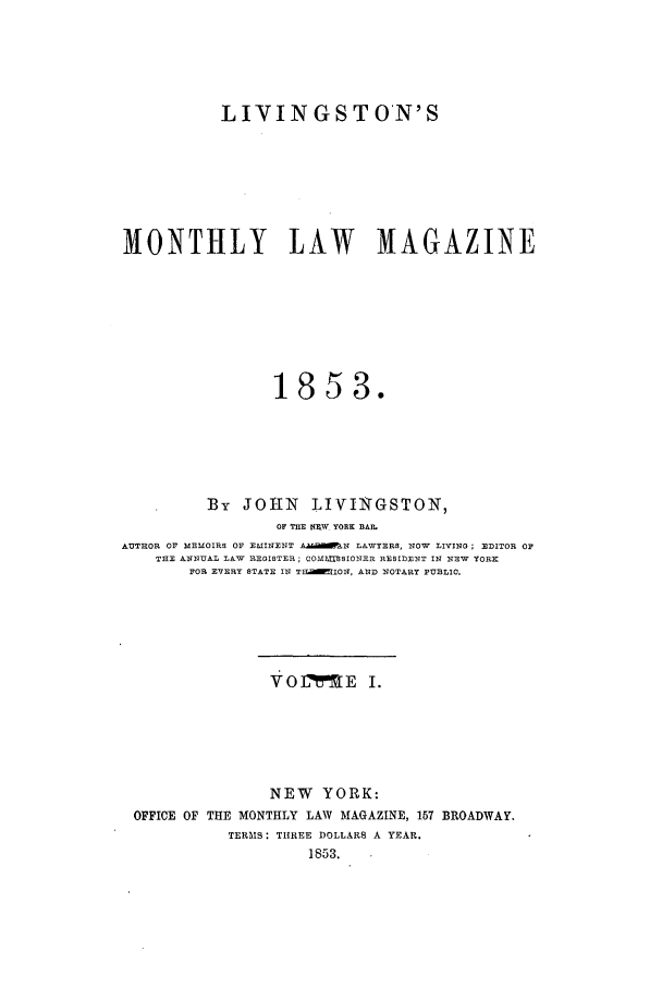 handle is hein.journals/livmlm1 and id is 1 raw text is: LIVINGSTON'SMONTHLY LAW MAGAZINE1853.By JOhN      LIVINGSTON,OF THE RNW YORK BAR.AUTROR OF MEMOIRS OF EMINENT A.alMN LAWYERS, NOW LIVING; EDITOR OFTHE ANNUAL LAW REGISTER; COM SIONER RESIDENT IN NEW YORKFOR EVERY STATE IN T]EaION, AND NOTARY PUBLIC.Vo ME I.NEW YORK:OFFICE OF THE MONTHLY LAW MAGAZINE, 157 BROADWAY.TERMS: THREE DOLLARS A YEAR.1853.