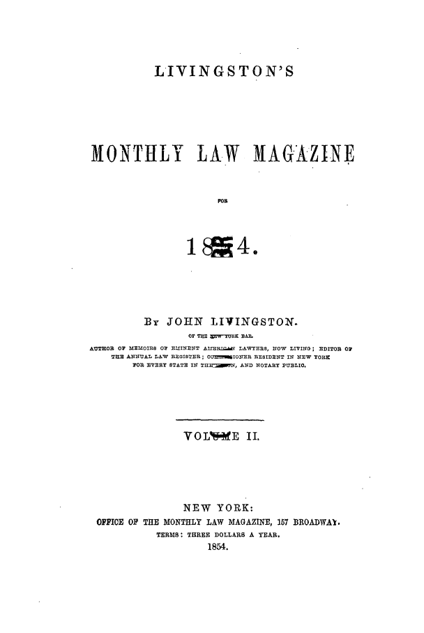 handle is hein.journals/livmlm2 and id is 1 raw text is: LIVINGSTON'SMONTHLY LAW MAGAZINEFORBy   JOHN     LIVINGSTON.OF TIEE XWYrUUK BAP.AUTHOR OF MEM0IR8 OF EIIIN7NT AIXRIQIl LAWYERS, l10W LIVING; EDITOR 07T31E AITUAL LAW REGISTER; COUMI0O7ER RESIDE IT IN NEW YORXFOR EVERY STATE IN THII N , D NlROTARY PUBLIO.VOLV      E  II.NEW YORK:OFFICE OF THE MONTHLY LAW MAGAZINE, 157 BROADWAY.TERMS: THREE DOLLARS A YEAR.1854.