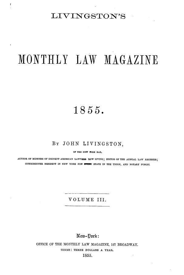 handle is hein.journals/livmlm3 and id is 1 raw text is: LIVIN-GSTON'SMONTHLY LAW MAGAZINE1855.By JOHN LIVINGSTON,OP THE NEV PORK BAR.AUTHOR OF MEMOIRS OF EMINENT AMERICAN LAWYX&% XOW LIVING; EDITOR OF TIE ANNUAL LAW REGISTER;COMMISSIONER RESIDENT IN NEW YORK FOR    STATE IN THE UNION, AND NOTARY PUBLIC.VOLUME III.New-iPorli:OFFICE OF THE MONTHLY LAW MAGAZINE, 157 BROADWAY.TERMS: THREE DOLLARS A YEAR.1855.