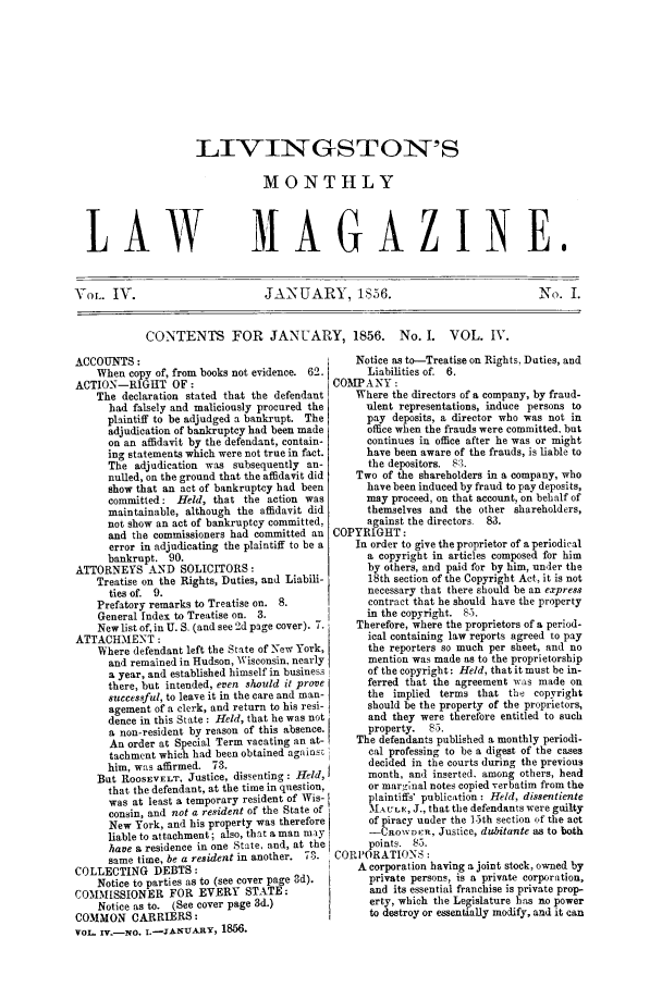 handle is hein.journals/livmlm4 and id is 1 raw text is: LIVINGSTON'SMONTHLYLAW                           MAGAZINE.VoL. IV.                          JANUARY, 1S56.                                   No. I.CONTENTS FOR JANUARY, 1856. No. I. VOL. IV.ACCOUNTS:                                         Notice as to-Treatise on Rights, Duties, andWhen copy of, from books not evidence. 62.      Liabilities of. 6.ACTION-RIGHT OF:                              COMPANY:The declaration stated that the defendant     Where the directors of a company, by fraud-had falsely and maliciously procured the      ulent representations, induce persons toplaintiff to be adjudged a bankrupt. The      pay deposits, a director who was not inadjudication of bankruptcy had been made      office when the frauds were committed, buton an affidavit by the defendant, contain-    continues in office after he was or mighting statements which were not true in fact.   have been aware of the frauds, is liable toThe adjudication was subsequently an-         the depositors. 83.nulled, on the ground that the affidavit did  Two of the shareholders in a company, whoshow that an act of bankruptcy had been       have been induced by fraud to pay deposits,committed: Held, that the action was          may proceed, on that account, on behalf ofmaintainable, although the affidavit did      themselves and the other shareholders,not show an act of bankruptcy committed,      against the directors. 83.and the commissioners had committed an COPYRIGHT:error in adjudicating the plaintiff to be a  In order to give the proprietor of a periodicalbankrupt. 90.                                 a copyright in articles composed for himATTORNEYS AND SOLICITORS:                           by others, and paid for by him, under theTreatise on the Rights, Duties, and Liabili-    18th section of the Copyright Act, it is notties of. 9.                                   necessary that there should be an expressPrefatory remarks to Treatise on. 8.            contract that he should have the propertyGeneral Index to Treatise on. 3.                in the copyright. 85.New list of, in U. S. (and see 2d page cover). 7.  Therefore, where the proprietors of a period-ATTACHMENT:                                         ical containing law reports agreed to payWhere defendant left the State of New York,    the reporters so much per sheet, and noand remained in Hudson, Wisconsin. nealy     mention was made as to the proprietorshipa year, and established himself in business   of the copyright : Held, that it must be in-there, but intended, even should it prove     ferred that the agreement was made onsuccessful, to leave it in the care and man-  the implied terms that th    copyrightagement of a clerk, and return to his resi-   should be the property of the proprietors,dence in this State: Held, that he was not    and they were therefore entitled to sucha non-resident by reason of this absence.     property.  85.An order at Special Term vacating an at-    The defendants published a monthly periodi-tachment which had been obtained agains      cal professing to be a digest of the caseshim, was affirmed. 73.                        decided in the courts during the previousBut ROOSEVELT, Justice, dissenting: Held,       month, and inserted, among others, headthat the defendant, at the time in question,  or marginal notes copied verbatim from thewas at least a temporary resident of Wis-     plaintiffs' publication: Held, dissentienteconsin, and not a resident of the State of    MAtrL,, J., that the defendants were guiltyNew York, and his property was therefore      of piracy under the 15th section of the actliable to attachment; also, that a man may    -CROWDER, Justice, dubitante as to bothhave a residence in one State, and, at the    points. 85.same time, be a resident in another. 73.  CORPORATIONSCOLLECTING DEBTS:                                 A corporation having a joint stock, owned byNotice to parties as to (see cover page 3d).    private persons, is a private corporation,COMMISSIONER FOR EVERY STATE:                       and its essential franchise is private prop-Notice as to. (See cover page 3d.)              erty, which the Legislature has no powerCOMMON CARRIERS:                                    to destroy or essentially modify, and it canVOL. IV.-NO. I.-TJANUA-RY, 1856.