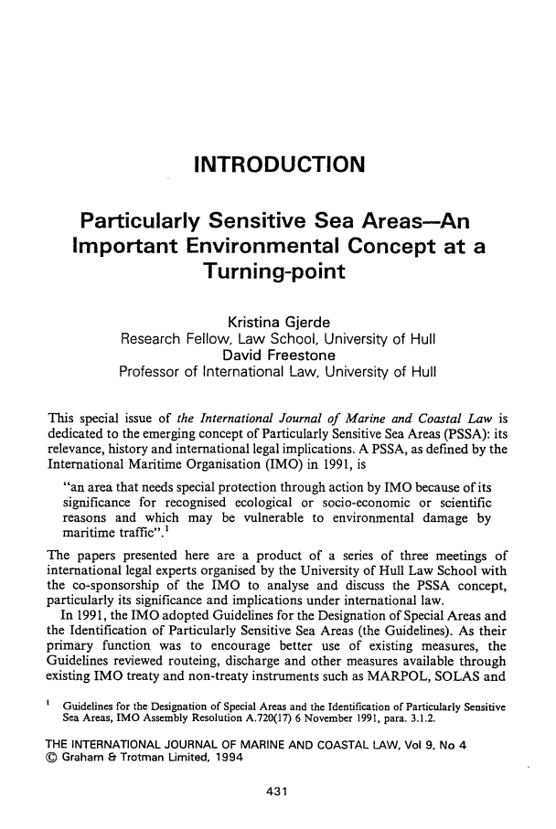 handle is hein.journals/ljmc9 and id is 455 raw text is: INTRODUCTION
Particularly Sensitive Sea Areas-An
Important Environmental Concept at a
Turning-point
Kristina Gjerde
Research Fellow, Law School, University of Hull
David Freestone
Professor of International Law, University of Hull
This special issue of the International Journal of Marine and Coastal Law is
dedicated to the emerging concept of Particularly Sensitive Sea Areas (PSSA): its
relevance, history and international legal implications. A PSSA, as defined by the
International Maritime Organisation (IMO) in 1991, is
an area that needs special protection through action by IMO because of its
significance for recognised ecological or socio-economic or scientific
reasons and which may be vulnerable to environmental damage by
maritime traffic.'
The papers presented here are a product of a series of three meetings of
international legal experts organised by the University of Hull Law School with
the co-sponsorship of the IMO to analyse and discuss the PSSA concept,
particularly its significance and implications under international law.
In 1991, the IMO adopted Guidelines for the Designation of Special Areas and
the Identification of Particularly Sensitive Sea Areas (the Guidelines). As their
primary function was to encourage better use of existing measures, the
Guidelines reviewed routeing, discharge and other measures available through
existing IMO treaty and non-treaty instruments such as MARPOL, SOLAS and
Guidelines for the Designation of Special Areas and the Identification of Particularly Sensitive
Sea Areas, IMO Assembly Resolution A.720(17) 6 November 1991, para. 3.1.2.
THE INTERNATIONAL JOURNAL OF MARINE AND COASTAL LAW, Vol 9, No 4
© Graham E Trotman Limited, 1994


