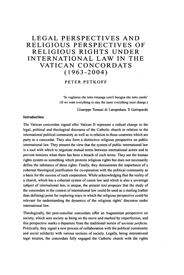handle is hein.journals/ljusclr158 and id is 32 raw text is: LEGAL PERSPECTIVES ANDRELIGIOUS PERSPECTIVES OFRELIGIOUS RIGHTS UNDERINTERNATIONAL LAW IN THEVATICAN CONCORDATS(1963-2004)PETER PETKOFF'Se vogliamo che tutto rimanga com'6 bisogna che tutto cambi'(If we want everything to stay the same everything must change.)Giuseppe Tomasi di Lampedusa. II GattopardoIntroductionThe Vatican concordats signed after Vatican I1 represent a radical change in thelegal, political and theological discourse of the Catholic church in relation to theinternational political community as well as in relation to those countries which areparty to a concordat. They also form a distinctive religious perspective on publicinternational law. They present the view that the system of public international lawis a tool with which to negotiate mutual terms between international actors and toprevent tensions when there has been a breach of such terms. They see the humanrights system as something which protects religious rights but does not necessarilydefine the substance of these rights. Finally, they demonstrate the importance of acoherent theological justification for co-operation with the political community asa basis for the success of such cooperation. While acknowledging that the reality ofa church, which has a coherent system of canon law and which is also a sovereignsubject of international law, is unique, the present text proposes that the study ofthe concordats in the context of international law could be used as a starting (ratherthan defining) point for exploring ways in which the religious perspective could berelevant for understanding the dynamics of the religious rights' discourse underinternational law.Theologically, the post-conciliar concordats offer an Augustinian perspective onsociety, which sees society as being on the move and marked by imperfection, andthis perspective marks a departure from the traditional notion of societas perfecta.Politically, they signal a new process of collaboration with the political communityand social solidarity with various sections of society. Legally, being internationallegal treaties, the concordats fully engaged the Catholic church with the rights