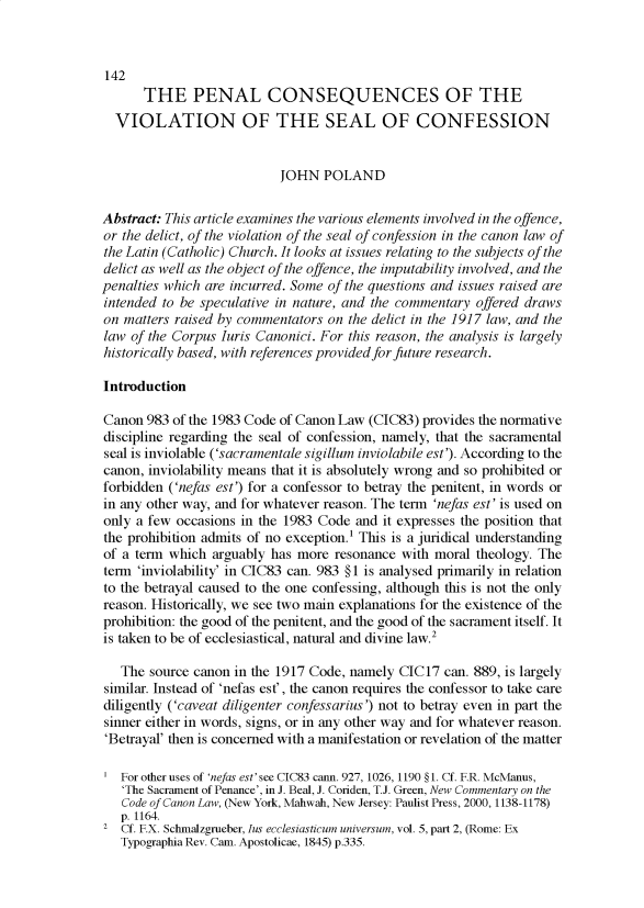 handle is hein.journals/ljusclr189 and id is 41 raw text is: 142
THE PENAL CONSEQUENCES OF THE
VIOLATION OF THE SEAL OF CONFESSION
JOHN POLAND
Abstract: This article examines the various elements involved in the offence,
or the delict, of the violation of the seal of confession in the canon law of
the Latin (Catholic) Church. It looks at issues relating to the subjects of the
delict as well as the object of the offence, the imputability involved, and the
penalties which are incurred. Some of the questions and issues raised are
intended to be speculative in nature, and the commentary offered draws
on matters raised by commentators on the delict in the 1917 law, and the
law of the Corpus Iuris Canonici. For this reason, the analysis is largely
historically based, with references provided for future research.
Introduction
Canon 983 of the 1983 Code of Canon Law (CIC83) provides the normative
discipline regarding the seal of confession, namely, that the sacramental
seal is inviolable ('sacramentale sigillum inviolabile est'). According to the
canon, inviolability means that it is absolutely wrong and so prohibited or
forbidden ('nefas est') for a confessor to betray the penitent, in words or
in any other way, and for whatever reason. The term 'nefas est' is used on
only a few occasions in the 1983 Code and it expresses the position that
the prohibition admits of no exception.1 This is a juridical understanding
of a term which arguably has more resonance with moral theology. The
term 'inviolability' in CIC83 can. 983 § 1 is analysed primarily in relation
to the betrayal caused to the one confessing, although this is not the only
reason. Historically, we see two main explanations for the existence of the
prohibition: the good of the penitent, and the good of the sacrament itself. It
is taken to be of ecclesiastical, natural and divine law.2
The source canon in the 1917 Code, namely CIC17 can. 889, is largely
similar. Instead of 'nefas est', the canon requires the confessor to take care
diligently ('caveat diligenter confessarius') not to betray even in part the
sinner either in words, signs, or in any other way and for whatever reason.
'Betrayal' then is concerned with a manifestation or revelation of the matter
For other uses of 'nefas est' see CIC83 can. 927, 1026, 1190 § 1. Cf. F.R. McManus,
'The Sacrament of Penance', in J. Beal, J. Coriden, T.J. Green, New Commentary on the
Code of Canon Law, (New York, Mahwah, New Jersey: Paulist Press, 2000, 1138-1178)
p. 1164.
2 Cf. F.X. Schmalzgrueber, Ins ecclesiasticum universum, vol. 5, part 2, (Rome: Ex
Typographia Rev. Cam. Apostolicae, 1845) p.335.



