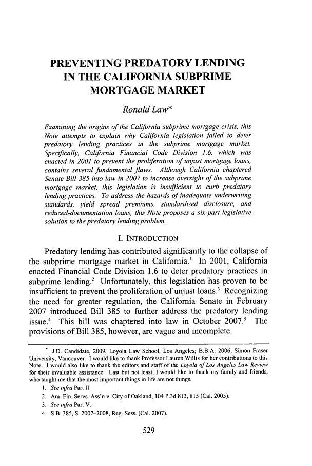 handle is hein.journals/lla42 and id is 539 raw text is: PREVENTING PREDATORY LENDING
IN THE CALIFORNIA SUBPRIME
MORTGAGE MARKET
Ronald Law*
Examining the origins of the California subprime mortgage crisis, this
Note attempts to explain why California legislation failed to deter
predatory lending practices in the subprime mortgage market.
Specifically, California Financial Code Division 1.6, which was
enacted in 2001 to prevent the proliferation of unjust mortgage loans,
contains several fundamental flaws. Although California chaptered
Senate Bill 385 into law in 2007 to increase oversight of the subprime
mortgage market, this legislation is insufficient to curb predatory
lending practices. To address the hazards of inadequate underwriting
standards, yield spread premiums, standardized disclosure, and
reduced-documentation loans, this Note proposes a six-part legislative
solution to the predatory lending problem.
1. INTRODUCTION
Predatory lending has contributed significantly to the collapse of
the subprime mortgage market in California.' In 2001, California
enacted Financial Code Division 1.6 to deter predatory practices in
subprime lending.2 Unfortunately, this legislation has proven to be
insufficient to prevent the proliferation of unjust loans? Recognizing
the need for greater regulation, the California Senate in February
2007 introduced Bill 385 to further address the predatory lending
issue.' This bill was chaptered into law in October 2007.5 The
provisions of Bill 385, however, are vague and incomplete.
J.D. Candidate, 2009, Loyola Law School, Los Angeles; B.B.A. 2006, Simon Fraser
University, Vancouver. I would like to thank Professor Lauren Willis for her contributions to this
Note. I would also like to thank the editors and staff of the Loyola of Los Angeles Law Review
for their invaluable assistance. Last but not least, I would like to thank my family and friends,
who taught me that the most important things in life are not things.
1. See infra Part II.
2. Am. Fin. Servs. Ass'n v. City of Oaldand, 104 P.3d 813, 815 (Cal. 2005).
3. See infra Part V.
4. S.B. 385, S. 2007-2008, Reg. Sess. (Cal. 2007).



